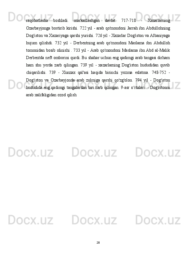 raqobatlasha   boshladi.   markazlashgan   davlat.   717-718   -   Xazarlarning
Ozarbayjonga bostirib kirishi.   722 yil - arab qo'mondoni Jarrah ibn Abdullohning
Dog'iston va Xazariyaga qarshi yurishi.   726 yil - Xazarlar Dog'iston va Albaniyaga
hujum   qilishdi.   732   yil   -   Derbentning   arab   qo'mondoni   Maslama   ibn   Abdulloh
tomonidan bosib olinishi .   733 yil - Arab qo'mondoni Maslama ibn Abd al-Malik
Derbentda neft omborini qurdi. Bu shahar uchun eng qadimgi arab tangasi dirham
ham   shu   yerda   zarb   qilingan.   739   yil   -   xazarlarning   Dog'iston   hududidan   quvib
chiqarilishi.   739   -   Xunzax   qal'asi   haqida   birinchi   yozma   eslatma.   748-752   -
Dog'iston   va   Ozarbayjonda   arab   zulmiga   qarshi   qo'zg'olon.   794   yil   -   Dog'iston
hududida eng qadimgi tangalardan biri zarb qilingan.   9-asr o rtalari. - Dog'istonniʻ
arab xalifaligidan ozod qilish
28 