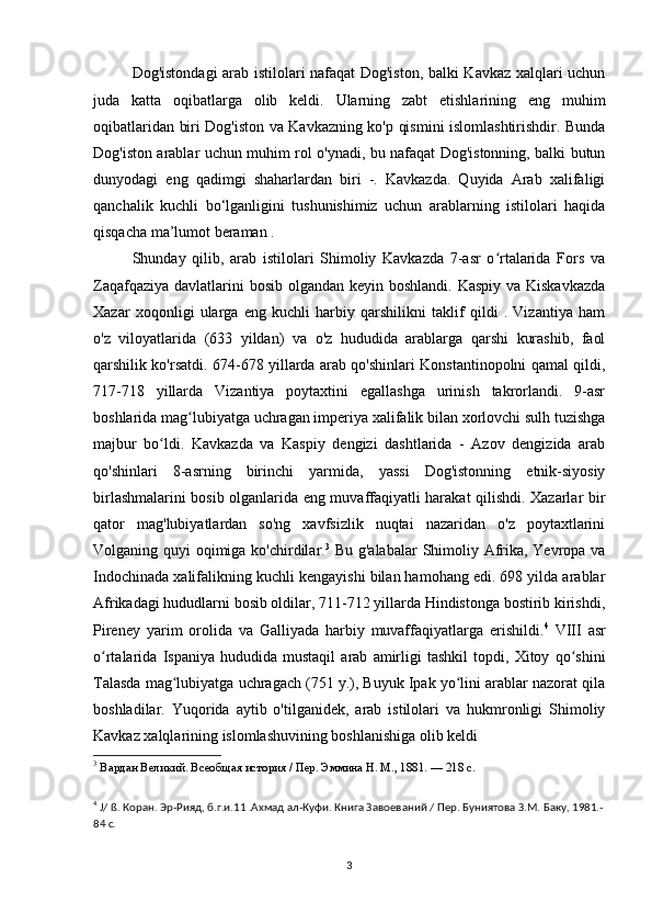 Dog'istondagi arab istilolari nafaqat Dog'iston, balki Kavkaz xalqlari uchun
juda   katta   oqibatlarga   olib   keldi.   Ularning   zabt   etishlarining   eng   muhim
oqibatlaridan biri Dog'iston va Kavkazning ko'p qismini islomlashtirishdir. Bunda
Dog'iston arablar uchun muhim rol o'ynadi, bu nafaqat Dog'istonning, balki butun
dunyodagi   eng   qadimgi   shaharlardan   biri   -.   Kavkazda.   Quyida   Arab   xalifaligi
qanchalik   kuchli   bo‘lganligini   tushunishimiz   uchun   arablarning   istilolari   haqida
qisqacha ma’lumot beraman .
Shunday   qilib,   arab   istilolari   Shimoliy   Kavkazda   7-asr   o rtalarida   Fors   vaʻ
Zaqafqaziya davlatlarini bosib olgandan keyin boshlandi. Kaspiy va Kiskavkazda
Xazar   xoqonligi   ularga   eng   kuchli   harbiy   qarshilikni   taklif   qildi   .   Vizantiya   ham
o'z   viloyatlarida   (633   yildan)   va   o'z   hududida   arablarga   qarshi   kurashib,   faol
qarshilik ko'rsatdi. 674-678 yillarda arab qo'shinlari Konstantinopolni qamal qildi,
717-718   yillarda   Vizantiya   poytaxtini   egallashga   urinish   takrorlandi.   9-asr
boshlarida mag lubiyatga uchragan imperiya xalifalik bilan xorlovchi sulh tuzishga	
ʻ
majbur   bo ldi.   Kavkazda   va   Kaspiy   dengizi   dashtlarida   -   Azov   dengizida   arab	
ʻ
qo'shinlari   8-asrning   birinchi   yarmida,   yassi   Dog'istonning   etnik-siyosiy
birlashmalarini bosib olganlarida eng muvaffaqiyatli harakat qilishdi. Xazarlar bir
qator   mag'lubiyatlardan   so'ng   xavfsizlik   nuqtai   nazaridan   o'z   poytaxtlarini
Volganing quyi oqimiga ko'chirdilar. 3
  Bu g'alabalar  Shimoliy Afrika, Yevropa va
Indochinada xalifalikning kuchli kengayishi bilan hamohang edi. 698 yilda arablar
Afrikadagi hududlarni bosib oldilar, 711-712 yillarda Hindistonga bostirib kirishdi,
Pireney   yarim   orolida   va   Galliyada   harbiy   muvaffaqiyatlarga   erishildi. 4
  VIII   asr
o rtalarida   Ispaniya   hududida   mustaqil   arab   amirligi   tashkil   topdi,   Xitoy   qo shini	
ʻ ʻ
Talasda mag lubiyatga uchragach (751 y.), Buyuk Ipak yo lini arablar nazorat qila	
ʻ ʻ
boshladilar.   Yuqorida   aytib   o'tilganidek,   arab   istilolari   va   hukmronligi   Shimoliy
Kavkaz xalqlarining islomlashuvining boshlanishiga olib keldi 
3
 Вардан Великий. Всеобщая история / Пер. Эммина Н. М., 1881. — 218 с.
4
 J/ ß. Коран. Эр-Рияд, б.г.и.11 .Ахмад ал-Куфи. Книга Завоеваний / Пер. Буниятова З.М. Баку, 1981.-
84 с.
3 