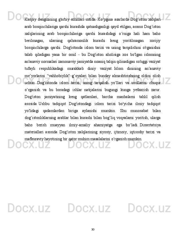 Kaspiy  dengizining   g'arbiy  sohillari  ustida.   Ko pgina   asarlarda  Dog iston   xalqlariʻ ʻ
arab bosqinchilariga qarshi kurashda qatnashganligi qayd etilgan, ammo Dog iston	
ʻ
xalqlarining   arab   bosqinchilariga   qarshi   kurashdagi   o rniga   hali   ham   baho	
ʻ
berilmagan,   ularning   qahramonlik   kurashi   keng   yoritilmagan.   xorijiy
bosqinchilarga   qarshi.   Dog'istonda   islom   tarixi   va   uning   tarqalishini   o'rganishni
talab   qiladigan   yana   bir   omil   -   bu   Dog'iston   aholisiga   xos   bo'lgan   islomning
an'anaviy normalari zamonaviy jamiyatda noaniq talqin qilinadigan so'nggi vaziyat
tufayli   respublikadagi   murakkab   diniy   vaziyat.   Islom   dinining   an’anaviy
me’yorlarini   “vahhobiylik”   g‘oyalari   bilan   bunday   almashtirishning   oldini   olish
uchun   Dog‘istonda   islom   tarixi,   uning   tarqalish   yo‘llari   va   usullarini   chuqur
o‘rganish   va   bu   boradagi   ishlar   natijalarini   bugungi   kunga   yetkazish   zarur.
Dog'iston   jamiyatining   keng   qatlamlari,   barcha   manbalarni   tahlil   qilish
asosida.   Ushbu   tadqiqot   Dog'istondagi   islom   tarixi   bo'yicha   ilmiy   tadqiqot
yo'lidagi   qadamlardan   biriga   aylanishi   mumkin.   Shu   munosabat   bilan
dog‘istonliklarning   arablar   bilan   kurashi   bilan   bog‘liq   voqealarni   yoritish,   ularga
baho   berish   muayyan   ilmiy-amaliy   ahamiyatga   ega   bo‘ladi.   Dissertatsiya
materiallari   asosida   Dog‘iston   xalqlarining   siyosiy,   ijtimoiy,   iqtisodiy   tarixi   va
mafkuraviy hayotining bir qator muhim masalalarini o‘rganish mumkin.
30 