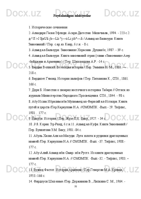 Foydalanilgan adabiyotlar
1. Исторические сочинения
2. Алкадари Гасан Эфенди. Асари-Дагестан. Махачкала, 1994. - 223 с.2.
д-^Л >J SjaUIi jb—Lli ^j—ü Li jib*—Ji / Ахмад ал-Балазури. Книга  
Завоеваний / Пер. с.ар.яз. Каир, б.г.и. - 8 с.
3. Ахмад ал-Балазури. Завоевание Хорасана. Душанбе, 1987. - 39 с.
4. Ахмад ал-Балазури. Книга завоеваний стран (глава «Завоевание Азер
-байджана и Армении») / Пер. Шихсаидова А.Р. -14 с.
5. Вардан Великий. Всеобщая история / Пер. Эммина Н. М., 1881. —  
218 с.
6. Вардапет Гевонд. История халифов / Пер. Патканова К., СПб., 1861.  
166 с.
7. Дорн Б. Известия о хазарах восточного историка Табари // Оттиск из
журнала Министерства Народного Просвещения. СПб., 1844. - 98 с.
8. Абу Исхак Ибрахим ибн Мухаммед ал-Фарисий ал-Истахри. Книга  
путей и царств /Пер.Караулова H.A. //СМОМПК. -Вып.- 29. Тифлис,  
1901 .  177 с.
9. Йакуби. История / Пер. Жузе П.К. Баку, 1927. - 34 с.
10. J/ ß. Коран. Эр-Рияд, б.г.и.11 .Ахмад ал-Куфи. Книга Завоеваний /  
Пер. Буниятова З.М. Баку, 1981.-84 с.
11. Абуль Хасан Али ал-Масуди. Луга золота и рудники драгоценных  
камней /Пер. Караулова Н.А // СМОМПК. -Вып. -37. Тифлис, 1908.-  
177 с.
12. Абу-Алий Ахмад-ибн-Омар- ибн Рустэ. Из книги драгоценных  
камней /Пер. Караулова H.A. // СМОМПК. -Вып.-32. - Тифлис, 1903. – 
177 с.
13. Бузанд Фастот. История Армении / Пер.Геворгян М.А. Ереван,  
1953.-166 с.
14. Фирдоуси Шах-наме /Пер. Державина В., Липкина С. М., 1964. -  
31