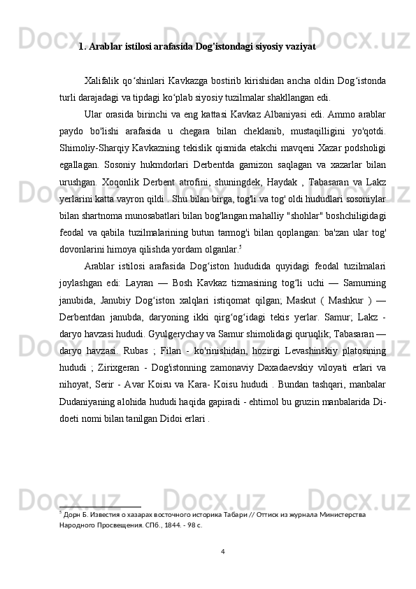          1.   Arablar istilosi arafasida Dog'istondagi siyosiy vaziyat
Xalifalik   qo shinlari   Kavkazga   bostirib   kirishidan   ancha   oldin   Dog istondaʻ ʻ
turli darajadagi va tipdagi ko plab siyosiy tuzilmalar shakllangan edi.	
ʻ
Ular   orasida   birinchi   va   eng   kattasi   Kavkaz   Albaniyasi   edi.   Ammo   arablar
paydo   bo'lishi   arafasida   u   chegara   bilan   cheklanib,   mustaqilligini   yo'qotdi.
Shimoliy-Sharqiy Kavkazning tekislik qismida etakchi mavqeni  Xazar  podsholigi
egallagan.   Sosoniy   hukmdorlari   Derbentda   garnizon   saqlagan   va   xazarlar   bilan
urushgan.   Xoqonlik   Derbent   atrofini,   shuningdek,   Haydak   ,   Tabasaran   va   Lakz
yerlarini katta vayron qildi . Shu bilan birga, tog'li va tog' oldi hududlari sosoniylar
bilan shartnoma munosabatlari bilan bog'langan mahalliy "shohlar" boshchiligidagi
feodal   va   qabila   tuzilmalarining   butun   tarmog'i   bilan   qoplangan:   ba'zan   ular   tog'
dovonlarini himoya qilishda yordam olganlar. 5
Arablar   istilosi   arafasida   Dog iston   hududida   quyidagi   feodal   tuzilmalari	
ʻ
joylashgan   edi:   Layran   —   Bosh   Kavkaz   tizmasining   tog li   uchi   —   Samurning	
ʻ
janubida,   Janubiy   Dog iston   xalqlari   istiqomat   qilgan;   Maskut   (   Mashkur   )   —	
ʻ
Derbentdan   janubda,   daryoning   ikki   qirg og idagi   tekis   yerlar.   Samur;   Lakz   -	
ʻ ʻ
daryo havzasi hududi. Gyulgerychay va Samur shimolidagi quruqlik; Tabasaran —
daryo   havzasi.   Rubas   ;   Filan   -   ko'rinishidan,   hozirgi   Levashinskiy   platosining
hududi   ;   Zirixgeran   -   Dog'istonning   zamonaviy   Daxadaevskiy   viloyati   erlari   va
nihoyat,   Serir   -   Avar   Koisu   va   Kara-   Koisu   hududi   .   Bundan   tashqari,   manbalar
Dudaniyaning alohida hududi haqida gapiradi - ehtimol bu gruzin manbalarida Di-
doeti nomi bilan tanilgan Didoi erlari .
5
 Дорн Б. Известия о хазарах восточного историка Табари // Оттиск из журнала Министерства 
Народного Просвещения. СПб., 1844. - 98 с.
4 