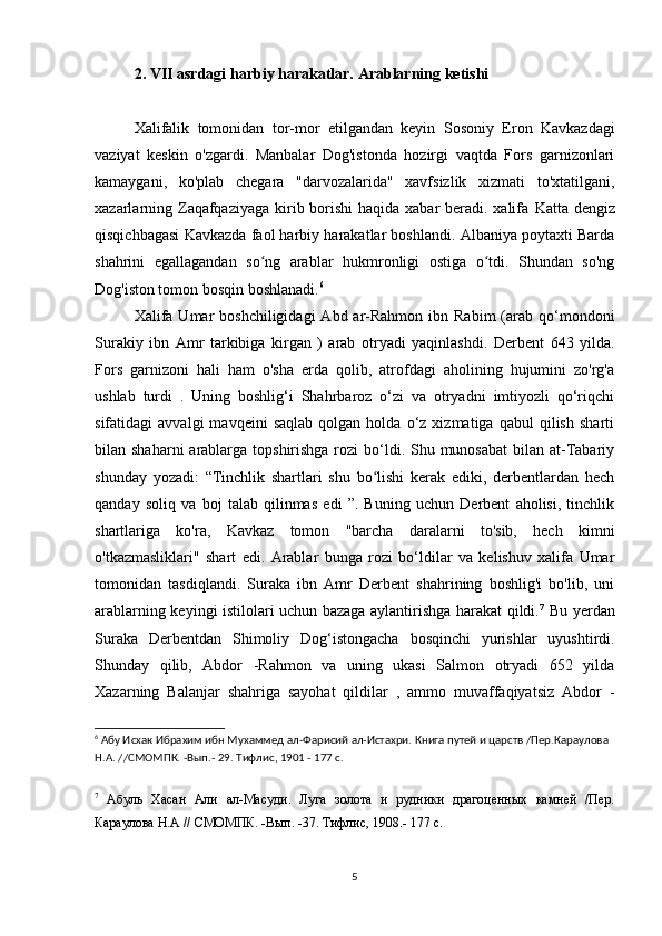 2. VII asrdagi harbiy harakatlar. Arablarning ketishi
Xalifalik   tomonidan   tor-mor   etilgandan   keyin   Sosoniy   Eron   Kavkazdagi
vaziyat   keskin   o'zgardi.   Manbalar   Dog'istonda   hozirgi   vaqtda   Fors   garnizonlari
kamaygani,   ko'plab   chegara   "darvozalarida"   xavfsizlik   xizmati   to'xtatilgani,
xazarlarning Zaqafqaziyaga kirib borishi  haqida xabar  beradi. xalifa   Katta dengiz
qisqichbagasi   Kavkazda faol harbiy harakatlar boshlandi. Albaniya poytaxti Barda
shahrini   egallagandan   so ng   arablar   hukmronligi   ostiga   o tdi.   Shundan   so'ngʻ ʻ
Dog'iston tomon bosqin boshlanadi. 6
Xalifa  Umar  boshchiligidagi  Abd  ar-Rahmon  ibn  Rabim   (arab  qo‘mondoni
Surakiy   ibn   Amr   tarkibiga   kirgan   )   arab   otryadi   yaqinlashdi.   Derbent   643   yilda.
Fors   garnizoni   hali   ham   o'sha   erda   qolib,   atrofdagi   aholining   hujumini   zo'rg'a
ushlab   turdi   .   Uning   boshlig‘i   Shahrbaroz   o‘zi   va   otryadni   imtiyozli   qo‘riqchi
sifatidagi   avvalgi   mavqeini   saqlab   qolgan  holda   o‘z  xizmatiga   qabul   qilish   sharti
bilan shaharni  arablarga topshirishga rozi  bo‘ldi. Shu munosabat  bilan at-Tabariy
shunday   yozadi:   “Tinchlik   shartlari   shu   bo lishi   kerak   ediki,   derbentlardan   hech	
ʻ
qanday   soliq   va   boj   talab   qilinmas   edi   ”.   Buning   uchun   Derbent   aholisi,   tinchlik
shartlariga   ko'ra,   Kavkaz   tomon   "barcha   daralarni   to'sib,   hech   kimni
o'tkazmasliklari"   shart   edi.   Arablar   bunga   rozi   bo‘ldilar   va   kelishuv   xalifa   Umar
tomonidan   tasdiqlandi.   Suraka   ibn   Amr   Derbent   shahrining   boshlig'i   bo'lib,   uni
arablarning keyingi istilolari uchun bazaga aylantirishga harakat qildi. 7
  Bu yerdan
Suraka   Derbentdan   Shimoliy   Dog‘istongacha   bosqinchi   yurishlar   uyushtirdi.
Shunday   qilib,   Abdor   -Rahmon   va   uning   ukasi   Salmon   otryadi   652   yilda
Xazarning   Balanjar   shahriga   sayohat   qildilar   ,   ammo   muvaffaqiyatsiz   Abdor   -
6
 Абу Исхак Ибрахим ибн Мухаммед ал-Фарисий ал-Истахри. Книга путей и царств /Пер.Караулова 
H.A. //СМОМПК. -Вып.- 29. Тифлис, 1901 - 177 с.
7
  Абуль   Хасан   Али   ал-Масуди.   Луга   золота   и   рудники   драгоценных   камней   /Пер.
Караулова Н.А // СМОМПК. -Вып. -37. Тифлис, 1908.- 177 с.
5 