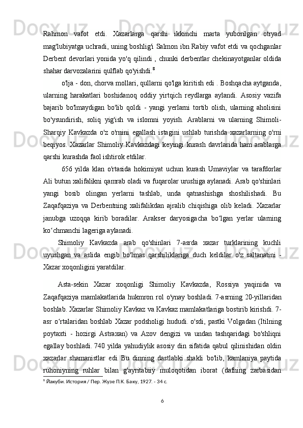 Rahmon   vafot   etdi.   Xazarlarga   qarshi   ikkinchi   marta   yuborilgan   otryad
mag'lubiyatga uchradi, uning boshlig'i Salmon ibn Rabiy vafot etdi va qochganlar
Derbent  devorlari  yonida yo'q qilindi  , chunki  derbentlar  chekinayotganlar  oldida
shahar darvozalarini qulflab qo'yishdi. 8
o'lja - don, chorva mollari, qullarni qo'lga kiritish edi . Boshqacha aytganda,
ularning   harakatlari   boshidanoq   oddiy   yirtqich   reydlarga   aylandi.   Asosiy   vazifa
bajarib   bo'lmaydigan   bo'lib   qoldi   -   yangi   yerlarni   tortib   olish,   ularning   aholisini
bo'ysundirish,   soliq   yig'ish   va   islomni   yoyish.   Arablarni   va   ularning   Shimoli-
Sharqiy   Kavkazda   o'z   o'rnini   egallash   istagini   ushlab   turishda   xazarlarning   o'rni
beqiyos.   Xazarlar   Shimoliy   Kavkazdagi   keyingi   kurash   davrlarida   ham   arablarga
qarshi kurashda faol ishtirok etdilar.
656   yilda   klan   o'rtasida   hokimiyat   uchun   kurash   Umaviylar   va   tarafdorlar
Ali   butun xalifalikni qamrab oladi va fuqarolar urushiga aylanadi. Arab qo'shinlari
yangi   bosib   olingan   yerlarni   tashlab,   unda   qatnashishga   shoshilishadi.   Bu
Zaqafqaziya   va   Derbentning   xalifalikdan   ajralib   chiqishiga   olib   keladi.   Xazarlar
janubga   uzoqqa   kirib   boradilar.   Arakser   daryosigacha   bo lgan   yerlar   ularningʻ
ko chmanchi lageriga aylanadi.	
ʻ
Shimoliy   Kavkazda   arab   qo'shinlari   7-asrda   xazar   turklarining   kuchli
uyushgan   va   aslida   engib   bo'lmas   qarshiliklariga   duch   keldilar.   o'z   saltanatini   -
Xazar xoqonligini yaratdilar.
Asta-sekin   Xazar   xoqonligi   Shimoliy   Kavkazda,   Rossiya   yaqinida   va
Zaqafqaziya mamlakatlarida hukmron rol o'ynay boshladi.   7-asrning 20-yillaridan
boshlab.   Xazarlar Shimoliy Kavkaz va Kavkaz mamlakatlariga bostirib kirishdi.   7-
asr   o rtalaridan   boshlab   Xazar   podsholigi   hududi.	
ʻ   o'sdi,   pastki   Volgadan   (Itilning
poytaxti   -   hozirgi   Astraxan)   va   Azov   dengizi   va   undan   tashqaridagi   bo'shliqni
egallay boshladi.   740 yilda yahudiylik asosiy  din sifatida qabul qilinishidan oldin
xazarlar   shamanistlar   edi.   Bu   dinning   dastlabki   shakli   bo'lib,   kamlaniya   paytida
ruhoniyning   ruhlar   bilan   g'ayritabiiy   muloqotidan   iborat   (dafning   zarbasidan
8
 Йакуби. История / Пер. Жузе П.К. Баку, 1927. - 34 с.
6