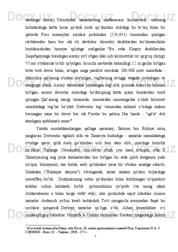 ekstazga   kirish).   Yahudiylik   xazarlarning   mafkurasini   kuchaytirdi,   ularning
birlashishiga   katta   hissa   qo'shdi.   Arab   qo shinlari   oldidagi   bu   to siq   bilan   birʻ ʻ
qatorda   Fors   sosoniylar   sulolasi   podsholari   (224-651)   tomonidan   qurilgan
istehkomlar   ham   bor   edi.   o'z   davlatini   shimoliy   dashtlardan   ko'chmanchilar
boshlanishidan   himoya   qilishga   intilganlar.   "Bu   erda   Kaspiy   dashtlaridan
Zaqafqaziyaga boradigan asosiy yo'l o'tgan ikki-uch kilometrlik tor qirg'oq chizig'i
VI asr o'rtalarida to'sib qo'yilgan.   birinchi navbatda balandligi 12 m gacha bo'lgan
bitta   tosh   devor   bilan,   so'ngra   unga   parallel   ravishda   200-400   metr   masofada   -
ikkinchisi   qal'aning   o'zidan   cho'zilgan,   tog'larning   so'nggi   etagida   joylashgan   va
dengizga   o'tadi.   Asosiy   darvozalar   joylashgan   tog'   oldi   qismida   turar-joy   binolari
bo'lgan,   ammo   devorlar   orasidagi   bo'shliqning   katta   qismi   binolardan   ozod
qilingan.   Qal’aning   narigi   tomonida,   minoradan   minoragacha   o‘nlab   kilometr
uzunlikdagi   tog‘lar   bo‘ylab   Derbentni   tog‘   tomondan   aylanib   o‘tishga   imkon
bermagan   yana   bir   devor   bor   edi.   Forslar   bu   qal'ani   Dar   bandi   -   "qal'a"   deb
atashgani ajablanarli emas. 9
Yaxshi   mustahkamlangan   qal'aga   qaramay,   Salmon   bin   Robiya   uzoq
janglarsiz   Derbentni   egallab   oldi   va   Xazariya   hududiga   -   xazarlar   mamlakatiga
o'tishga   qaror   qildi.   Arab   qo‘shinlari   uch   kun   dam   olib,   yurishga   hozirlik
ko‘rdilar.   “Tarkaga   (Semender)   uch-to'rtta   o'tish   joyi   ham   to'siqsiz   o'tdi.   U
Xazariyaning   eng   yirik   shaharlaridan   biri   bo'lgan   bu   erda   qolib   ketganmi   yoki
yo'qmi,   bilmaymiz,   har   holda,   arab   qo'shinlari   yana   bir   o'tishni   amalga   oshirib,
Sulakdan   ("Balanjar   daryosi")   o'tishganda,   xazar   xakam   qo'shin   to'plashga
muvaffaq   bo'ldi.   .   Dushmanning   ustun   qo'shinlari   bilan   kutilmagan   to'qnashuv
arablar   uchun   halokatli   bo'ldi:   qo'mondonini   yo'qotib   (va   uning   ukasi
Abdarrahmon   u   bilan   birga   vafot   etdi),   ular   qochishda   najot   izladilar.   Ammo
xazarlar   chekinish   yo'lini   kesib   tashlashdi.   To'rt   minginchi   armiyadan   faqat   bir
nechtasi   qutqarildi.   Derbent   xazarlar   qo liga   o tdi,   Alban   knyazliklari   o z
ʻ ʻ ʻ
mustaqilligini tikladilar.   Huzayfa b.   Usmon tomonidan Kavkaz chegarasiga hokim
9
  Абу-Алий Ахмад-ибн-Омар- ибн Рустэ. Из книги драгоценных камней /Пер. Караулова H.A. // 
СМОМПК. -Вып.-32. - Тифлис, 1903. -177 с.
7 