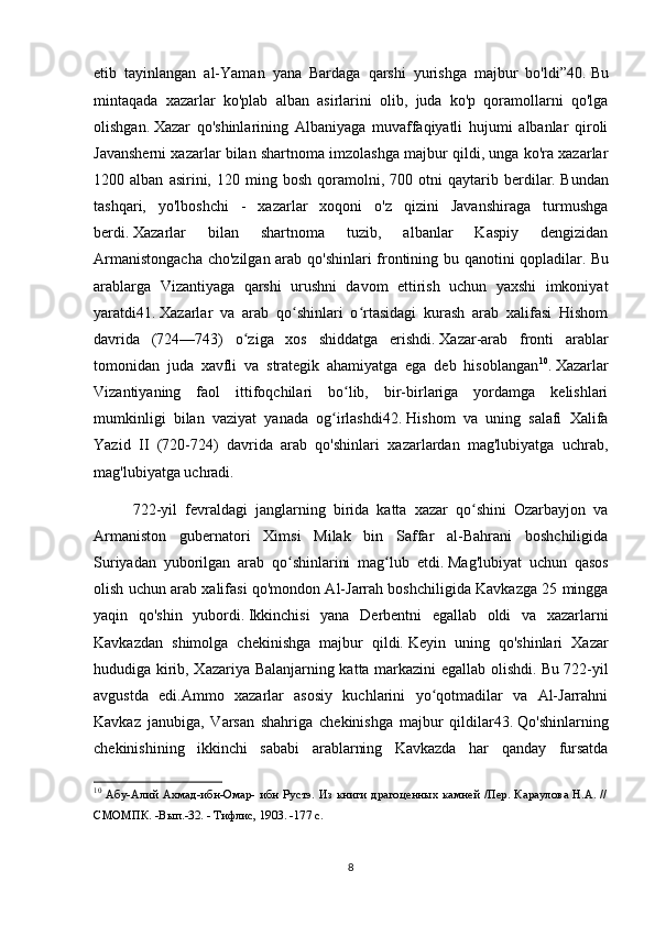 etib   tayinlangan   al-Yaman   yana   Bardaga   qarshi   yurishga   majbur   bo'ldi”40.   Bu
mintaqada   xazarlar   ko'plab   alban   asirlarini   olib,   juda   ko'p   qoramollarni   qo'lga
olishgan.   Xazar   qo'shinlarining   Albaniyaga   muvaffaqiyatli   hujumi   albanlar   qiroli
Javansherni xazarlar bilan shartnoma imzolashga majbur qildi, unga ko'ra xazarlar
1200  alban   asirini,   120  ming  bosh   qoramolni,  700   otni   qaytarib  berdilar.   Bundan
tashqari,   yo'lboshchi   -   xazarlar   xoqoni   o'z   qizini   Javanshiraga   turmushga
berdi.   Xazarlar   bilan   shartnoma   tuzib,   albanlar   Kaspiy   dengizidan
Armanistongacha cho'zilgan arab qo'shinlari  frontining bu qanotini qopladilar.   Bu
arablarga   Vizantiyaga   qarshi   urushni   davom   ettirish   uchun   yaxshi   imkoniyat
yaratdi41.   Xazarlar   va   arab   qo shinlari   o rtasidagi   kurash   arab   xalifasi   Hishomʻ ʻ
davrida   (724—743)   o ziga   xos   shiddatga   erishdi.	
ʻ   Xazar-arab   fronti   arablar
tomonidan   juda   xavfli   va   strategik   ahamiyatga   ega   deb   hisoblangan 10
.   Xazarlar
Vizantiyaning   faol   ittifoqchilari   bo lib,   bir-birlariga   yordamga   kelishlari	
ʻ
mumkinligi   bilan   vaziyat   yanada   og irlashdi42.	
ʻ   Hishom   va   uning   salafi   Xalifa
Yazid   II   (720-724)   davrida   arab   qo'shinlari   xazarlardan   mag'lubiyatga   uchrab,
mag'lubiyatga uchradi.
722-yil   fevraldagi   janglarning   birida   katta   xazar   qo shini   Ozarbayjon   va	
ʻ
Armaniston   gubernatori   Ximsi   Milak   bin   Saffar   al-Bahrani   boshchiligida
Suriyadan   yuborilgan   arab   qo shinlarini   mag lub   etdi.	
ʻ ʻ   Mag'lubiyat   uchun   qasos
olish uchun arab xalifasi qo'mondon Al-Jarrah boshchiligida Kavkazga 25 mingga
yaqin   qo'shin   yubordi.   Ikkinchisi   yana   Derbentni   egallab   oldi   va   xazarlarni
Kavkazdan   shimolga   chekinishga   majbur   qildi.   Keyin   uning   qo'shinlari   Xazar
hududiga kirib, Xazariya Balanjarning katta markazini egallab olishdi.   Bu 722-yil
avgustda   edi.Ammo   xazarlar   asosiy   kuchlarini   yo qotmadilar   va   Al-Jarrahni	
ʻ
Kavkaz   janubiga,   Varsan   shahriga   chekinishga   majbur   qildilar43.   Qo'shinlarning
chekinishining   ikkinchi   sababi   arablarning   Kavkazda   har   qanday   fursatda
10
  Абу-Алий Ахмад-ибн-Омар- ибн Рустэ. Из книги драгоценных камней /Пер. Караулова H.A. //
СМОМПК. -Вып.-32. - Тифлис, 1903. -177 с.
8 