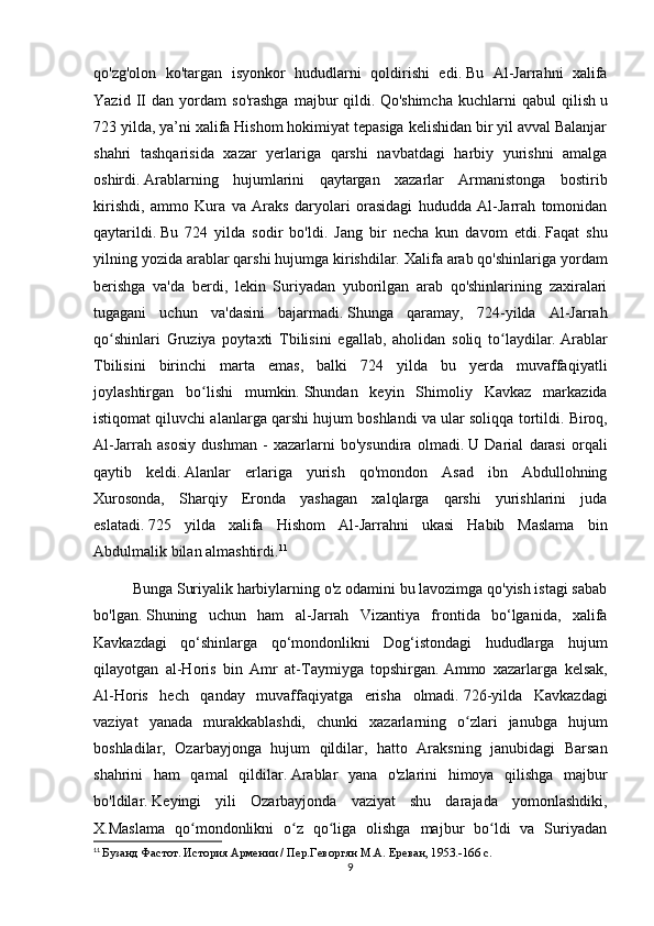 qo'zg'olon   ko'targan   isyonkor   hududlarni   qoldirishi   edi.   Bu   Al-Jarrahni   xalifa
Yazid   II   dan   yordam   so'rashga   majbur   qildi.   Qo'shimcha   kuchlarni   qabul   qilish   u
723 yilda, ya’ni xalifa Hishom hokimiyat tepasiga kelishidan bir yil avval Balanjar
shahri   tashqarisida   xazar   yerlariga   qarshi   navbatdagi   harbiy   yurishni   amalga
oshirdi.   Arablarning   hujumlarini   qaytargan   xazarlar   Armanistonga   bostirib
kirishdi,   ammo   Kura   va   Araks   daryolari   orasidagi   hududda   Al-Jarrah   tomonidan
qaytarildi.   Bu   724   yilda   sodir   bo'ldi.   Jang   bir   necha   kun   davom   etdi.   Faqat   shu
yilning yozida arablar qarshi hujumga kirishdilar.   Xalifa arab qo'shinlariga yordam
berishga   va'da   berdi,   lekin   Suriyadan   yuborilgan   arab   qo'shinlarining   zaxiralari
tugagani   uchun   va'dasini   bajarmadi.   Shunga   qaramay,   724-yilda   Al-Jarrah
qo shinlari   Gruziya   poytaxti   Tbilisini   egallab,   aholidan   soliq   to laydilar.ʻ ʻ   Arablar
Tbilisini   birinchi   marta   emas,   balki   724   yilda   bu   yerda   muvaffaqiyatli
joylashtirgan   bo lishi   mumkin.	
ʻ   Shundan   keyin   Shimoliy   Kavkaz   markazida
istiqomat qiluvchi alanlarga qarshi hujum boshlandi va ular soliqqa tortildi.   Biroq,
Al-Jarrah   asosiy   dushman   -   xazarlarni   bo'ysundira   olmadi.   U   Darial   darasi   orqali
qaytib   keldi.   Alanlar   erlariga   yurish   qo'mondon   Asad   ibn   Abdullohning
Xurosonda,   Sharqiy   Eronda   yashagan   xalqlarga   qarshi   yurishlarini   juda
eslatadi.   725   yilda   xalifa   Hishom   Al-Jarrahni   ukasi   Habib   Maslama   bin
Abdulmalik bilan almashtirdi. 11
Bunga Suriyalik harbiylarning o'z odamini bu lavozimga qo'yish istagi sabab
bo'lgan.   Shuning   uchun   ham   al-Jarrah   Vizantiya   frontida   bo‘lganida,   xalifa
Kavkazdagi   qo‘shinlarga   qo‘mondonlikni   Dog‘istondagi   hududlarga   hujum
qilayotgan   al-Horis   bin   Amr   at-Taymiyga   topshirgan.   Ammo   xazarlarga   kelsak,
Al-Horis   hech   qanday   muvaffaqiyatga   erisha   olmadi.   726-yilda   Kavkazdagi
vaziyat   yanada   murakkablashdi,   chunki   xazarlarning   o zlari   janubga   hujum	
ʻ
boshladilar,   Ozarbayjonga   hujum   qildilar,   hatto   Araksning   janubidagi   Barsan
shahrini   ham   qamal   qildilar.   Arablar   yana   o'zlarini   himoya   qilishga   majbur
bo'ldilar.   Keyingi   yili   Ozarbayjonda   vaziyat   shu   darajada   yomonlashdiki,
X.Maslama   qo mondonlikni   o z   qo liga   olishga   majbur   bo ldi   va   Suriyadan	
ʻ ʻ ʻ ʻ
11
  Бузанд Фастот. История Армении / Пер.Геворгян М.А. Ереван, 1953.-166 с.
9 