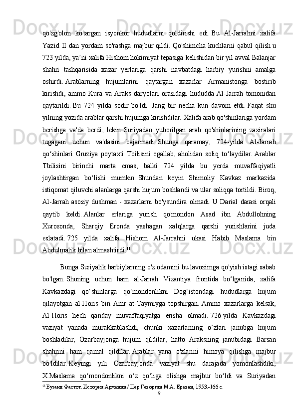 qo'zg'olon   ko'targan   isyonkor   hududlarni   qoldirishi   edi.   Bu   Al-Jarrahni   xalifa
Yazid   II   dan   yordam   so'rashga   majbur   qildi.   Qo'shimcha   kuchlarni   qabul   qilish   u
723 yilda, ya’ni xalifa Hishom hokimiyat tepasiga kelishidan bir yil avval Balanjar
shahri   tashqarisida   xazar   yerlariga   qarshi   navbatdagi   harbiy   yurishni   amalga
oshirdi.   Arablarning   hujumlarini   qaytargan   xazarlar   Armanistonga   bostirib
kirishdi,   ammo   Kura   va   Araks   daryolari   orasidagi   hududda   Al-Jarrah   tomonidan
qaytarildi.   Bu   724   yilda   sodir   bo'ldi.   Jang   bir   necha   kun   davom   etdi.   Faqat   shu
yilning yozida arablar qarshi hujumga kirishdilar.   Xalifa arab qo'shinlariga yordam
berishga   va'da   berdi,   lekin   Suriyadan   yuborilgan   arab   qo'shinlarining   zaxiralari
tugagani   uchun   va'dasini   bajarmadi.   Shunga   qaramay,   724-yilda   Al-Jarrah
qo shinlari   Gruziya   poytaxti   Tbilisini   egallab,   aholidan   soliq   to laydilar.ʻ ʻ   Arablar
Tbilisini   birinchi   marta   emas,   balki   724   yilda   bu   yerda   muvaffaqiyatli
joylashtirgan   bo lishi   mumkin.	
ʻ   Shundan   keyin   Shimoliy   Kavkaz   markazida
istiqomat qiluvchi alanlarga qarshi hujum boshlandi va ular soliqqa tortildi.   Biroq,
Al-Jarrah   asosiy   dushman   -   xazarlarni   bo'ysundira   olmadi.   U   Darial   darasi   orqali
qaytib   keldi.   Alanlar   erlariga   yurish   qo'mondon   Asad   ibn   Abdullohning
Xurosonda,   Sharqiy   Eronda   yashagan   xalqlarga   qarshi   yurishlarini   juda
eslatadi.   725   yilda   xalifa   Hishom   Al-Jarrahni   ukasi   Habib   Maslama   bin
Abdulmalik bilan almashtirdi. 11
Bunga Suriyalik harbiylarning o'z odamini bu lavozimga qo'yish istagi sabab
bo'lgan.   Shuning   uchun   ham   al-Jarrah   Vizantiya   frontida   bo‘lganida,   xalifa
Kavkazdagi   qo‘shinlarga   qo‘mondonlikni   Dog‘istondagi   hududlarga   hujum
qilayotgan   al-Horis   bin   Amr   at-Taymiyga   topshirgan.   Ammo   xazarlarga   kelsak,
Al-Horis   hech   qanday   muvaffaqiyatga   erisha   olmadi.   726-yilda   Kavkazdagi
vaziyat   yanada   murakkablashdi,   chunki   xazarlarning   o zlari   janubga   hujum	
ʻ
boshladilar,   Ozarbayjonga   hujum   qildilar,   hatto   Araksning   janubidagi   Barsan
shahrini   ham   qamal   qildilar.   Arablar   yana   o'zlarini   himoya   qilishga   majbur
bo'ldilar.   Keyingi   yili   Ozarbayjonda   vaziyat   shu   darajada   yomonlashdiki,
X.Maslama   qo mondonlikni   o z   qo liga   olishga   majbur   bo ldi   va   Suriyadan	
ʻ ʻ ʻ ʻ
11
  Бузанд Фастот. История Армении / Пер.Геворгян М.А. Ереван, 1953.-166 с.
9