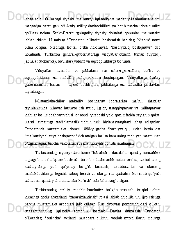 ishga soldi. O lkadagi  siyosiy, ma muriy, iqtisodiy va madaniy islohotlar ana shuʻ ʼ
maqsadga   qaratilgan   edi.Asriy   milliy   davlatchilikni   yo qotib   ruscha   idora   usulini	
ʻ
qo llash   uchun   Sankt-Peterburgningoliy   siyosiy   doiralari   qonunlar   majmuasini	
ʻ
ishlab   chiqdi.   U   tarixga   "Turkiston   o lkasini   boshqarish   haqidagi   Nizom"   nomi	
ʻ
bilan   kirgan.   Nizomga   ko ra,   o lka   hokimiyati   "harbiyxalq   boshqaruvi"   deb	
ʻ ʻ
nomlandi.   Turkiston   general-gubernatorligi   viloyatlar(oblast),   tuman   (uyezd),
jabhalar (uchastka), bo lislar (volost) va oqsoqolliklarga bo lindi.	
ʻ ʻ
Viloyatlar,   tumanlar   va   jabhalarni   rus   ofitsergenerallari,   bo lis   va	
ʻ
oqsoqolliklarni   esa   mahalliy   xalq   vakillari   boshqargan.   Viloyatlarga   harbiy
gubernatorlar,   tuman   —   uyezd   boshliqlari,   jabhalarga   esa   uchastka   pristavlari
tayinlangan.
Mustamlakachilar   mahalliy   boshqaruv   idoralariga   ma sul   shaxslar	
ʼ
tayinlanishida   nihoyat   hushyor   ish   tutib,   ilg or,   taraqqiyparvar   va   millatparvar	
ʻ
kishilar bo lis boshqaruvchisi, oqsoqol, yuzboshi yoki qozi sifatida saylanib qolsa,	
ʻ
ularni   lavozimga   tasdiqlamaslik   uchun   turli   hiylanayranglarni   ishga   solganlar.
Turkistonda   mustamlaka   idorasi   1898-yilgacha   "harbiyxalq",   undan   keyin   esa
"ma muriypolitsiya boshqaruvi" deb atalgan bo lsa ham uning mohiyati mazmunan	
ʼ ʻ
o zgarmagan, barcha vakolatlar rus ma muriyati qo lida jamlangan.	
ʻ ʼ ʻ
Turkistondagi siyosiy idora tizimi "tub aholi o rtasida har qanday norozilikni	
ʻ
tagtugi bilan shafqatsiz bostirish, bironbir dushmanlik holati sezilsa,  darhol uning
kuchayishiga   yo l   qo ymay   bo g ib   tashlash,   tartibbuzarlar   va   ularning	
ʻ ʻ ʻ ʻ
maslakdoshlariga   tegishli   saboq   berish   va   ularga   rus   qudratini   ko rsatib   qo yish	
ʻ ʻ
uchun har qanday choratadbirlar ko rish" ruhi bilan sug orilgan.	
ʻ ʻ
Turkistondagi   milliy   ozodlik   harakatini   bo g ib   tashlash,   istiqlol   uchun	
ʻ ʻ
kurashga qodir shaxslarni "zararsizlantirish" rejasi ishlab chiqilib, uni ijro etishga
barcha   mustamlaka   arboblari   jalb   etilgan.   Rus   dvoryan   pomeshchiklari   o lkani	
ʻ
ruslashtirishning   iqtisodiy   tomonini   ko zlab,   Davlat   dumasida   Turkiston	
ʻ
o lkasidagi   "ortiqcha"   yerlarni   musodara   qilishni   yoqlab   muxoliflarini   siquvga	
ʻ
10 