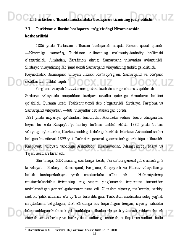 II. Turkiston o’lkasida mustamlaka boshqaruv tizmining joriy etilishi.
2.1 Turkiston o’lkasini boshqaruv  to’g’risidagi Nizom asosida 
boshqarilishi
1886   yilda   Turkiston   o’lkasini   boshqarish   haqida   Nizom   qabul   qilindi.
―Nizom ga   muvofiq,   Turkiston   o’lkasining   ma‘muriy-hududiy   bo’linishi‖
o’zgartirildi.   Jumladan,   Zarafshon   okrugi   Samarqand   viloyatiga   aylantirildi.
Sirdaryo viloyatining Xo’jand uezdi Samarqand viloyatining tarkibiga kiritildi. 
Keyinchalik   Samarqand   viloyati   Jizzax,   Kattaqo’rg’on,   Samarqand   va   Xo’jand
uezdlaridan tashkil topdi.  1
 
Farg’ona viloyati hududlarining ichki tuzilishi o’zgarishlarsiz qoldirildi. 
Sirdaryo   viloyatida   muqaddam   tuzilgan   uezdlar   qatoriga   Amudaryo   bo’limi
qo’shildi.   Qurama   uezdi   Toshkent   uezdi   deb   o’zgartirildi.   Sirdaryo,   Farg’ona   va
Samarqand viloyatlari ―tub  viloyatlar deb ataladigan bo’ldi.  	
‖
1881   yilda   imperiya   qo’shinlari   tomonidan   Axalteka   vohasi   bosib   olinganidan
keyin   bu   erda   Kaspiybo’yi   harbiy   bo’limi   tashkil   etildi.   1882   yilda   bo’lim
viloyatga aylantirilib, Kavkaz noibligi tarkibiga kiritildi. Markazi Ashxobod shahri
bo’lgan bu viloyat  1899 yili  Turkiston general-gubernatorligi  tarkibiga o’tkazildi.
Kaspiyorti   viloyati   tarkibiga   Ashxobod,   Krasnovodsk,   Mang’ishloq,   Marv   va
Tejen uezdlari kirar edi.  
Shu   tariqa,   XIX   asrning   oxirlariga   kelib,   Turkiston   generalgubernatorligi   5
ta   viloyat   –   Sirdaryo,   Samarqand,   Farg’ona,   Kaspiyorti   va   Ettisuv   viloyatlariga
bo’lib   boshqariladigan   yirik   mustamlaka   o’lka   edi.     Hokimiyatning
mustamlakachilik   tizimining   eng   yuqori   pog’onasida   imperator   tomonidan
tayinlanadigan   general-gubernator   turar   edi.   U   tashqi   siyosiy,   ma‘muriy,   harbiy,
sud,   xo’jalik   ishlarini   o’z  qo’lida   birlashtirgan,   Turkiston   aholisidan   soliq   yig’ish
miqdorlarini   belgilagan,   chet   elliklarga   rus   fuqaroligini   bergan,   siyosiy   sabablar
bilan  xohlagan  kishini  5-yil   muddatga  o’lkadan   chiqarib  yuborish,  ishlarni  ko’rib
chiqish   uchun   harbiy   va   harbiy-dala   sudlariga   oshirish,   nafaqat   rus   sudlari,   balki
1
  Shamsutdinov.R.SH. . Karimov .Sh, Hoshimov. S Vatan tarixi 1-t. T.: 2020
12 