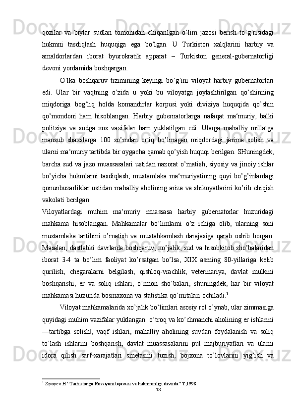 qozilar   va   biylar   sudlari   tomonidan   chiqarilgan   o’lim   jazosi   berish   to’g’risidagi
hukmni   tasdiqlash   huquqiga   ega   bo’lgan.   U   Turkiston   xalqlarini   harbiy   va
amaldorlardan   iborat   byurokratik   apparat   –   Turkiston   general-gubernatorligi
devoni yordamida boshqargan. 
O’lka   boshqaruv   tizimining   keyingi   bo’g’ini   viloyat   harbiy   gubernatorlari
edi.   Ular   bir   vaqtning   o’zida   u   yoki   bu   viloyatga   joylashtirilgan   qo’shinning
miqdoriga   bog’liq   holda   komandirlar   korpusi   yoki   diviziya   huquqida   qo’shin
qo’mondoni   ham   hisoblangan.   Harbiy   gubernatorlarga   nafaqat   ma‘muriy,   balki
politsiya   va   sudga   xos   vazifalar   ham   yuklatilgan   edi.   Ularga   mahalliy   millatga
mansub   shaxslarga   100   so’mdan   ortiq   bo’lmagan   miqdordagi   jarima   solish   va
ularni ma‘muriy tartibda bir oygacha qamab qo’yish huquqi berilgan. SHuningdek,
barcha sud va jazo muassasalari  ustidan nazorat o’rnatish, siyosiy va jinoiy ishlar
bo’yicha   hukmlarni   tasdiqlash,   mustamlaka   ma‘muriyatining   quyi   bo’g’inlardagi
qonunbuzarliklar ustidan mahalliy aholining ariza va shikoyatlarini ko’rib chiqish
vakolati berilgan. 
Viloyatlardagi   muhim   ma‘muriy   muassasa   harbiy   gubernatorlar   huzuridagi
mahkama   hisoblangan.   Mahkamalar   bo’limlarni   o’z   ichiga   olib,   ularning   soni
mustamlaka   tartibini   o’rnatish   va   mustahkamlash   darajasiga   qarab   oshib   borgan.
Masalan, dastlabki davrlarda boshqaruv, xo’jalik, sud va hisobkitob sho’balaridan
iborat   3-4   ta   bo’lim   faoliyat   ko’rsatgan   bo’lsa,   XIX   asrning   80-yillariga   kelib
qurilish,   chegaralarni   belgilash,   qishloq-vrachlik,   veterinariya,   davlat   mulkini
boshqarishi,   er   va   soliq   ishlari,   o’rmon   sho’balari,   shuningdek,   har   bir   viloyat
mahkamasi huzurida bosmaxona va statistika qo’mitalari ochiladi. 1
 
Viloyat mahkamalarida xo’jalik bo’limlari asosiy rol o’ynab, ular zimmasiga
quyidagi muhim vazifalar yuklangan: o’troq va ko’chmanchi aholining er ishlarini
―tartibga   solish ,   vaqf   ishlari,   mahalliy   aholining   suvdan   foydalanish   va   soliq‖
to’lash   ishlarini   boshqarish,   davlat   muassasalarini   pul   majburiyatlari   va   ularni
idora   qilish   sarf-xarajatlari   smetasini   tuzish,   bojxona   to’lovlarini   yig’ish   va
1
 Ziyoyev.H “Turkistonga Rossiyani tajavusi va hukmronligi davirda” T;1998
13 