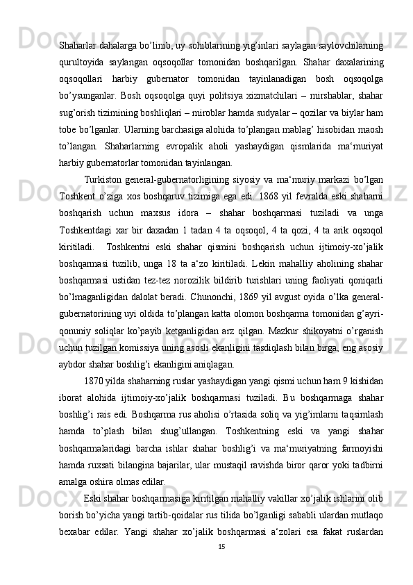 Shaharlar dahalarga bo’linib, uy sohiblarining yig’inlari saylagan saylovchilarning
qurultoyida   saylangan   oqsoqollar   tomonidan   boshqarilgan.   Shahar   daxalarining
oqsoqollari   harbiy   gubernator   tomonidan   tayinlanadigan   bosh   oqsoqolga
bo’ysunganlar.   Bosh   oqsoqolga   quyi   politsiya   xizmatchilari   –   mirshablar,   shahar
sug’orish tizimining boshliqlari – miroblar hamda sudyalar – qozilar va biylar ham
tobe bo’lganlar. Ularning barchasiga alohida to’plangan mablag’ hisobidan maosh
to’langan.   Shaharlarning   evropalik   aholi   yashaydigan   qismlarida   ma‘muriyat
harbiy gubernatorlar tomonidan tayinlangan. 
Turkiston   general-gubernatorligining   siyosiy   va   ma‘muriy   markazi   bo’lgan
Toshkent   o’ziga   xos   boshqaruv   tizimiga   ega   edi.   1868   yil   fevralda   eski   shaharni
boshqarish   uchun   maxsus   idora   –   shahar   boshqarmasi   tuziladi   va   unga
Toshkentdagi   xar   bir   daxadan   1   tadan   4   ta   oqsoqol,   4   ta   qozi,   4   ta   arik   oqsoqol
kiritiladi.     Toshkentni   eski   shahar   qismini   boshqarish   uchun   ijtimoiy-xo’jalik
boshqarmasi   tuzilib,   unga   18   ta   a‘zo   kiritiladi.   Lekin   mahalliy   aholining   shahar
boshqarmasi   ustidan   tez-tez   norozilik   bildirib   turishlari   uning   faoliyati   qoniqarli
bo’lmaganligidan dalolat  beradi. Chunonchi, 1869 yil avgust oyida o’lka general-
gubernatorining uyi oldida to’plangan katta olomon boshqarma tomonidan g’ayri-
qonuniy   soliqlar   ko’payib   ketganligidan   arz   qilgan.   Mazkur   shikoyatni   o’rganish
uchun tuzilgan komissiya uning asosli ekanligini tasdiqlash bilan birga, eng asosiy
aybdor shahar boshlig’i ekanligini aniqlagan. 
1870 yilda shaharning ruslar yashaydigan yangi qismi uchun ham 9 kishidan
iborat   alohida   ijtimoiy-xo’jalik   boshqarmasi   tuziladi.   Bu   boshqarmaga   shahar
boshlig’i rais edi. Boshqarma rus aholisi o’rtasida soliq va yig’imlarni taqsimlash
hamda   to’plash   bilan   shug’ullangan.   Toshkentning   eski   va   yangi   shahar
boshqarmalaridagi   barcha   ishlar   shahar   boshlig’i   va   ma‘muriyatning   farmoyishi
hamda ruxsati bilangina bajarilar, ular mustaqil  ravishda biror qaror yoki tadbirni
amalga oshira olmas edilar. 
Eski shahar boshqarmasiga kiritilgan mahalliy vakillar xo’jalik ishlarini olib
borish bo’yicha yangi tartib-qoidalar rus tilida bo’lganligi sababli ulardan mutlaqo
bexabar   edilar.   Yangi   shahar   xo’jalik   boshqarmasi   a‘zolari   esa   fakat   ruslardan
15
