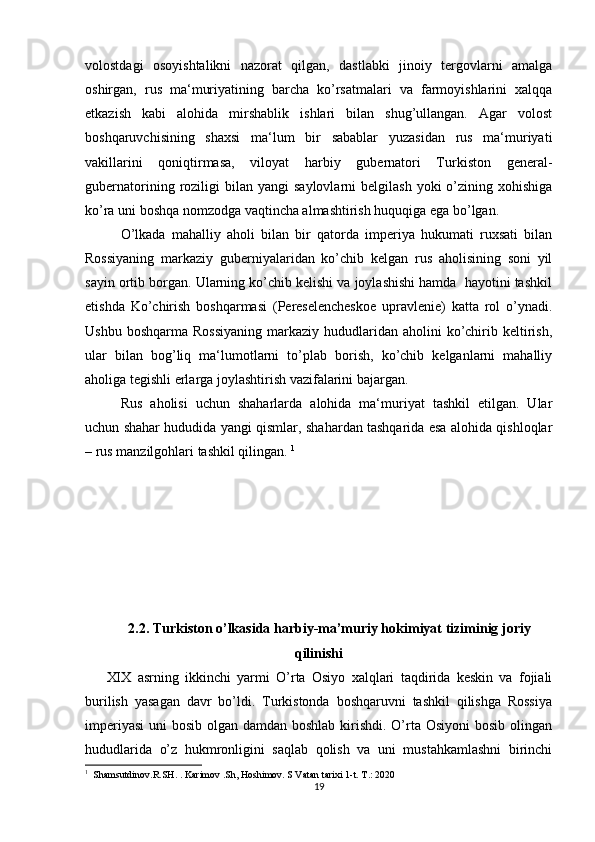 volostdagi   osoyishtalikni   nazorat   qilgan,   dastlabki   jinoiy   tergovlarni   amalga
oshirgan,   rus   ma‘muriyatining   barcha   ko’rsatmalari   va   farmoyishlarini   xalqqa
etkazish   kabi   alohida   mirshablik   ishlari   bilan   shug’ullangan.   Agar   volost
boshqaruvchisining   shaxsi   ma‘lum   bir   sabablar   yuzasidan   rus   ma‘muriyati
vakillarini   qoniqtirmasa,   viloyat   harbiy   gubernatori   Turkiston   general-
gubernatorining  roziligi  bilan  yangi   saylovlarni   belgilash  yoki  o’zining  xohishiga
ko’ra uni boshqa nomzodga vaqtincha almashtirish huquqiga ega bo’lgan. 
O’lkada   mahalliy   aholi   bilan   bir   qatorda   imperiya   hukumati   ruxsati   bilan
Rossiyaning   markaziy   guberniyalaridan   ko’chib   kelgan   rus   aholisining   soni   yil
sayin ortib borgan. Ularning ko’chib kelishi va joylashishi hamda  hayotini tashkil
etishda   Ko’chirish   boshqarmasi   (Pereselencheskoe   upravlenie)   katta   rol   o’ynadi.
Ushbu  boshqarma  Rossiyaning   markaziy  hududlaridan aholini   ko’chirib keltirish,
ular   bilan   bog’liq   ma‘lumotlarni   to’plab   borish,   ko’chib   kelganlarni   mahalliy
aholiga tegishli erlarga joylashtirish vazifalarini bajargan. 
Rus   aholisi   uchun   shaharlarda   alohida   ma‘muriyat   tashkil   etilgan.   Ular
uchun shahar hududida yangi qismlar, shahardan tashqarida esa alohida qishloqlar
– rus manzilgohlari tashkil qilingan.  1
 
2.2. Turkiston o’lkasida harbiy-ma’muriy hokimiyat tiziminig joriy
qilinishi
XIX   asrning   ikkinchi   yarmi   O’rta   Osiyo   xalqlari   taqdirida   keskin   va   fojiali
burilish   yasagan   davr   bo’ldi.   Turkistonda   boshqaruvni   tashkil   qilishga   Rossiya
imperiyasi  uni  bosib olgan damdan boshlab kirishdi. O’rta Osiyoni  bosib olingan
hududlarida   o’z   hukmronligini   saqlab   qolish   va   uni   mustahkamlashni   birinchi
1
  Shamsutdinov.R.SH. . Karimov .Sh, Hoshimov. S Vatan tarixi 1-t. T.: 2020
19
