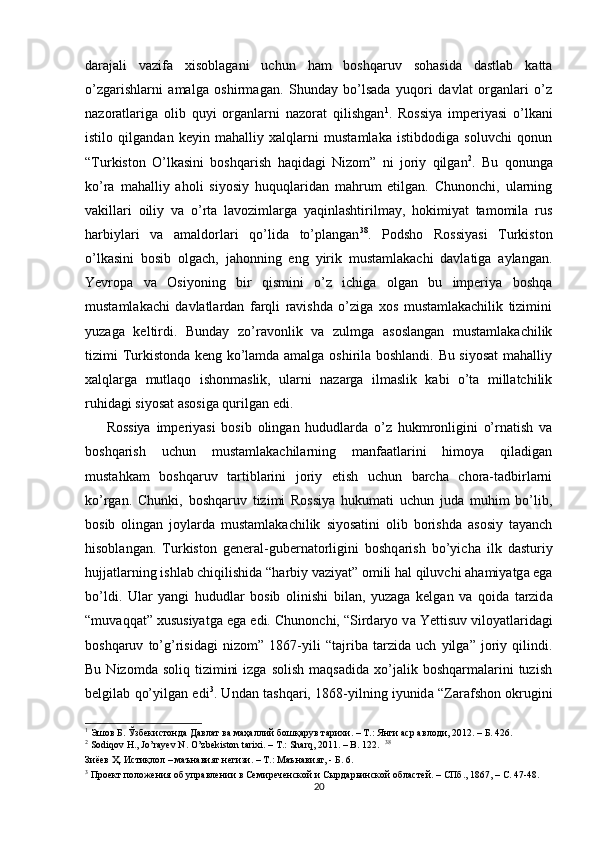 darajali   vazifa   xisoblagani   uchun   ham   boshqaruv   sohasida   dastlab   katta
o’zgarishlarni   amalga   oshirmagan.   Shunday   bo’lsada   yuqori   davlat   organlari   o’z
nazoratlariga   olib   quyi   organlarni   nazorat   qilishgan 1
.   Rossiya   imperiyasi   o’lkani
istilo   qilgandan   keyin   mahalliy   xalqlarni   mustamlaka   istibdodiga   soluvchi   qonun
“Turkiston   O’lkasini   boshqarish   haqidagi   Nizom”   ni   joriy   qilgan 2
.   Bu   qonunga
ko’ra   mahalliy   aholi   siyosiy   huquqlaridan   mahrum   etilgan.   Chunonchi,   ularning
vakillari   oiliy   va   o’rta   lavozimlarga   yaqinlashtirilmay,   hokimiyat   tamomila   rus
harbiylari   va   amaldorlari   qo’lida   to’plangan 38
.   Podsho   Rossiyasi   Turkiston
o’lkasini   bosib   olgach,   jahonning   eng   yirik   mustamlakachi   davlatiga   aylangan.
Yevropa   va   Osiyoning   bir   qismini   o’z   ichiga   olgan   bu   imperiya   boshqa
mustamlakachi   davlatlardan   farqli   ravishda   o’ziga   xos   mustamlakachilik   tizimini
yuzaga   keltirdi.   Bunday   zo’ravonlik   va   zulmga   asoslangan   mustamlakachilik
tizimi Turkistonda keng ko’lamda amalga oshirila boshlandi. Bu siyosat  mahalliy
xalqlarga   mutlaqo   ishonmaslik,   ularni   nazarga   ilmaslik   kabi   o’ta   millatchilik
ruhidagi siyosat asosiga qurilgan edi.  
Rossiya   imperiyasi   bosib   olingan   hududlarda   o’z   hukmronligini   o’rnatish   va
boshqarish   uchun   mustamlakachilarning   manfaatlarini   himoya   qiladigan
mustahkam   boshqaruv   tartiblarini   joriy   etish   uchun   barcha   chora-tadbirlarni
ko’rgan.   Chunki,   boshqaruv   tizimi   Rossiya   hukumati   uchun   juda   muhim   bo’lib,
bosib   olingan   joylarda   mustamlakachilik   siyosatini   olib   borishda   asosiy   tayanch
hisoblangan.   Turkiston   gener а l-gubern а torligini   boshq а rish   bo’yich а   ilk   d а sturiy
hujj а tl а rning ishl а b chiqilishid а  “h а rbiy v а ziyat” omili h а l qiluvchi  а h а miyatg а  eg а
bo’ldi.   Ul а r   yangi   hududl а r   bosib   olinishi   bil а n,   yuz а g а   kelg а n   v а   qoid а   t а rzid а
“muv а qq а t”  х ususiyatg а  eg а  edi. Chunonchi, “Sird а ryo v а  Yettisuv viloyatl а rid а gi
boshq а ruv   to’g’risid а gi   nizom”   1867-yili   “t а jrib а   t а rzid а   uch   yilg а ”   joriy   qilindi.
Bu  Nizomda  soliq   tizimini  izga   solish   maqsadida  xo’jalik  boshqarmalarini   tuzish
belgilab qo’yilgan edi 3
. Und а n t а shq а ri, 1868-yilning iyunid а   “Z а r а fshon okrugini
1
 Эшов Б. Ўзбекистонда Давлат ва маҳаллий бошқарув тарихи. – Т.: Янги аср авлоди, 2012. – Б. 426.  
2
 Sodiqov H., Jo’rayev N. O’zbekiston tarixi. – T.: Sharq, 2011. – B. 122.   38
Зиёев Ҳ. Истиқлол – маънавият негизи. – Т.: Маънавият, - Б. 6.  
3
 Проект положения об управлении в Семиреченской и Сырдарьинской областей. – СПб., 1867, – С. 47-48.  
20