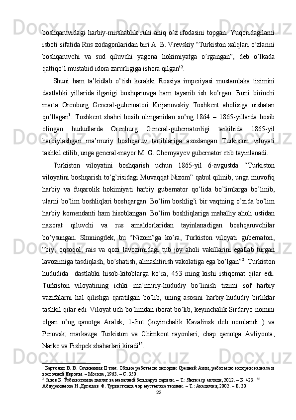 boshqaruvidagi   harbiy-mirshablik   ruhi   aniq   o’z   ifodasini   topgan.   Yuqoridagilarni
isboti sifatida Rus zodagonlaridan biri A. B. Vrevskiy “Turkiston xalqlari o’zlarini
boshqaruvchi   va   sud   qiluvchi   yagona   hokimiyatga   o’rgangan”,   deb   o’lkada
qattiqo’l mustabid idora zarurligiga ishora qilgan 42
.  
Shuni   ham   ta’kidlab   o’tish   kerakki   Rossiya   imperiyasi   mustamlaka   tizimini
dastlabki   yillarida   ilgarigi   boshqaruvga   ham   tayanib   ish   ko’rgan.   Buni   birinchi
marta   Orenburg   General-gubernatori   Krijanovskiy   Toshkent   aholisiga   nisbatan
qo’llagan 1
.   Toshkent   shahri   bosib   olinganidan   so’ng   1864   –   1865-yillarda   bosib
olingan   hududlarda   Orenburg   General-gubernatorligi   tarkibida   1865-yil
harbiylashgan   ma’muriy   boshqaruv   tartiblariga   asoslangan   Turkiston   viloyati
tashkil etilib, unga general-mayor M. G. Chernyayev gubernator etib tayinlanadi. 
Turkiston   viloyatini   boshqarish   uchun   1865-yil   6-avgustda   “Turkiston
viloyatini boshqarish to’g’risidagi Muvaqqat Nizom” qabul qilinib, unga muvofiq
harbiy   va   fuqarolik   hokimiyati   harbiy   gubernator   qo’lida   bo’limlarga   bo’linib,
ularni  bo’lim boshliqlari boshqargan. Bo’lim boshlig’i bir  vaqtning o’zida bo’lim
harbiy  komendanti   ham   hisoblangan.  Bo’lim  boshliqlariga  mahalliy  aholi  ustidan
nazorat   qiluvchi   va   rus   amaldorlaridan   tayinlanadigan   boshqaruvchilar
bo’ysungan.   Shuningdek,   bu   “Nizom”ga   ko’ra,   Turkiston   viloyati   gubernatori,
“biy,   oqsoqol,   rais   va   qozi   lavozimidagi   tub   joy   aholi   vakillarini   egallab   turgan
lavozimiga tasdiqlash, bo’shatish, almashtirish vakolatiga ega bo’lgan” 2
. Turkiston
hududida     dastlabki   hisob-kitoblarga   ko’ra,   453   ming   kishi   istiqomat   qilar   edi.
Turkiston   viloyatining   ichki   ma’muriy-hududiy   bo’linish   tizimi   sof   harbiy
vazifalarni   hal   qilishga   qaratilgan   bo’lib,   uning   asosini   harbiy-hududiy   birliklar
tashkil qilar edi. Viloyat uch bo’limdan iborat bo’lib, keyinchalik Sirdaryo nomini
olgan   o’ng   qanotga   Aralsk,   1-frot   (keyinchalik   Kazalinsk   deb   nomlandi   )   va
Perovsk;   markazga   Turkiston   va   Chimkent   rayonlari;   chap   qanotga   Avliyoota,
Narke va Pishpek shaharlari kiradi 45
.  
1
  Бартольд В. В. Сочинения II том. Общие работы по истории Средней Азии, работы по истории кавказа и
восточной Европы. – Москва, 1963. – С. 350.   
2
 Эшов Б. Ўзбекистонда давлат ва маҳаллий бошқарув тарихи. – Т.: Янги аср авлоди, 2012. – Б. 423.   45
Абдураҳимова Н.,Ергашев Ф. Туркистонда чор мустмлака тизими. – T.: Академия, 2002. – Б. 30.   
22