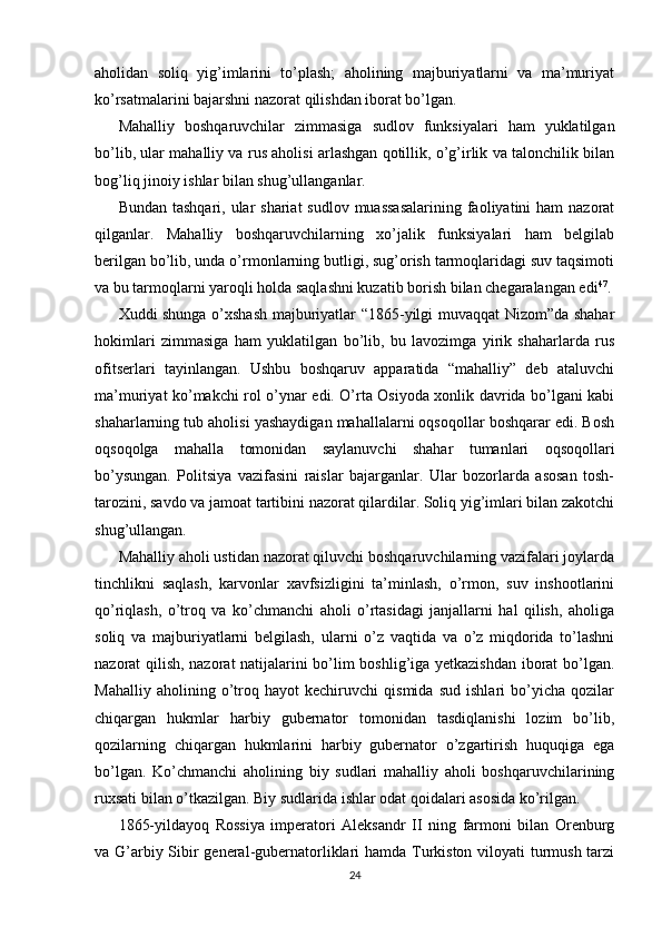 aholidan   soliq   yig’imlarini   to’plash;   aholining   majburiyatlarni   va   ma’muriyat
ko’rsatmalarini bajarshni nazorat qilishdan iborat bo’lgan.  
Mahalliy   boshqaruvchilar   zimmasiga   sudlov   funksiyalari   ham   yuklatilgan
bo’lib, ular mahalliy va rus aholisi arlashgan qotillik, o’g’irlik va talonchilik bilan
bog’liq jinoiy ishlar bilan shug’ullanganlar.  
Bundan tashqari,  ular  shariat  sudlov muassasalarining  faoliyatini  ham  nazorat
qilganlar.   Mahalliy   boshqaruvchilarning   xo’jalik   funksiyalari   ham   belgilab
berilgan bo’lib, unda o’rmonlarning butligi, sug’orish tarmoqlaridagi suv taqsimoti
va bu tarmoqlarni yaroqli holda saqlashni kuzatib borish bilan chegaralangan edi 47
.
Xuddi shunga o’xshash majburiyatlar “1865-yilgi muvaqqat Nizom”da shahar
hokimlari   zimmasiga   ham   yuklatilgan   bo’lib,   bu   lavozimga   yirik   shaharlarda   rus
ofitserlari   tayinlangan.   Ushbu   boshqaruv   apparatida   “mahalliy”   deb   ataluvchi
ma’muriyat ko’makchi rol o’ynar edi. O’rta Osiyoda xonlik davrida bo’lgani kabi
shaharlarning tub aholisi yashaydigan mahallalarni oqsoqollar boshqarar edi. Bosh
oqsoqolga   mahalla   tomonidan   saylanuvchi   shahar   tumanlari   oqsoqollari
bo’ysungan.   Politsiya   vazifasini   raislar   bajarganlar.   Ular   bozorlarda   asosan   tosh-
tarozini, savdo va jamoat tartibini nazorat qilardilar. Soliq yig’imlari bilan zakotchi
shug’ullangan.  
Mahalliy aholi ustidan nazorat qiluvchi boshqaruvchilarning vazifalari joylarda
tinchlikni   saqlash,   karvonlar   xavfsizligini   ta’minlash,   o’rmon,   suv   inshootlarini
qo’riqlash,   o’troq   va   ko’chmanchi   aholi   o’rtasidagi   janjallarni   hal   qilish,   aholiga
soliq   va   majburiyatlarni   belgilash,   ularni   o’z   vaqtida   va   o’z   miqdorida   to’lashni
nazorat qilish, nazorat natijalarini bo’lim boshlig’iga yetkazishdan iborat  bo’lgan.
Mahalliy   aholining   o’troq   hayot   kechiruvchi   qismida   sud   ishlari   bo’yicha   qozilar
chiqargan   hukmlar   harbiy   gubernator   tomonidan   tasdiqlanishi   lozim   bo’lib,
qozilarning   chiqargan   hukmlarini   harbiy   gubernator   o’zgartirish   huquqiga   ega
bo’lgan.   Ko’chmanchi   aholining   biy   sudlari   mahalliy   aholi   boshqaruvchilarining
ruxsati bilan o’tkazilgan. Biy sudlarida ishlar odat qoidalari asosida ko’rilgan.  
1865-yildayoq   Rossiya   imperatori   Aleksandr   II   ning   farmoni   bilan   Orenburg
va G’arbiy Sibir general-gubernatorliklari hamda Turkiston viloyati  turmush tarzi
24