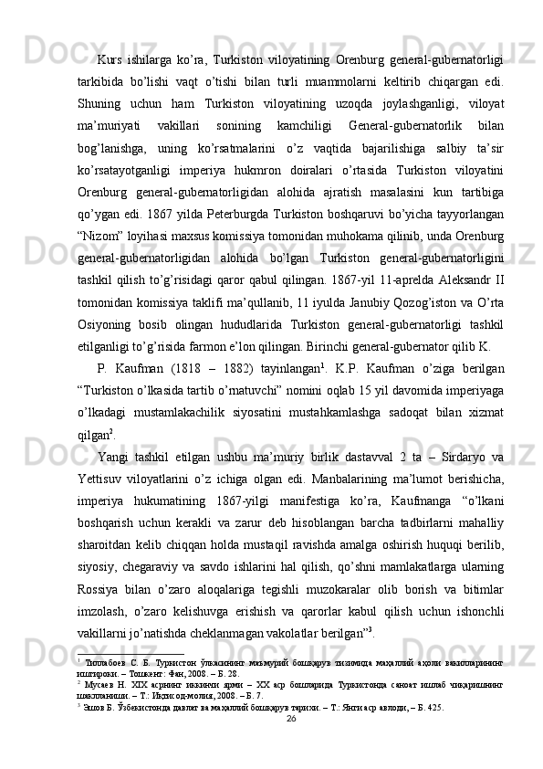 Kurs   ishilarga   ko’ra,   Turkiston   viloyatining   Orenburg   general-gubernatorligi
tarkibida   bo’lishi   vaqt   o’tishi   bilan   turli   muammolarni   keltirib   chiqargan   edi.
Shuning   uchun   ham   Turkiston   viloyatining   uzoqda   joylashganligi,   viloyat
ma’muriyati   vakillari   sonining   kamchiligi   General-gubernatorlik   bilan
bog’lanishga,   uning   ko’rsatmalarini   o’z   vaqtida   bajarilishiga   salbiy   ta’sir
ko’rsatayotganligi   imperiya   hukmron   doiralari   o’rtasida   Turkiston   viloyatini
Orenburg   general-gubernatorligidan   alohida   ajratish   masalasini   kun   tartibiga
qo’ygan edi. 1867 yilda Peterburgda Turkiston boshqaruvi  bo’yicha tayyorlangan
“Nizom” loyihasi maxsus komissiya tomonidan muhokama qilinib, unda Orenburg
general-gubernatorligidan   alohida   bo’lgan   Turkiston   general-gubernatorligini
tashkil   qilish   to’g’risidagi   qaror   qabul   qilingan.   1867-yil   11-aprelda   Aleksandr   II
tomonidan komissiya taklifi ma’qullanib, 11 iyulda Janubiy Qozog’iston va O’rta
Osiyoning   bosib   olingan   hududlarida   Turkiston   general-gubernatorligi   tashkil
etilganligi to’g’risida farmon e’lon qilingan. Birinchi general-gubernator qilib K. 
P.   Kaufman   (1818   –   1882)   tayinlangan 1
.   K.P.   Kaufman   o’ziga   berilgan
“Turkiston o’lkasida tartib o’rnatuvchi” nomini oqlab 15 yil davomida imperiyaga
o’lkadagi   mustamlakachilik   siyosatini   mustahkamlashga   sadoqat   bilan   xizmat
qilgan 2
. 
Yangi   tashkil   etilgan   ushbu   ma’muriy   birlik   dastavval   2   ta   –   Sirdaryo   va
Yettisuv   viloyatlarini   o’z   ichiga   olgan   edi.   Manbalarining   ma’lumot   berishicha,
imperiya   hukumatining   1867-yilgi   manifestiga   ko’ra,   Kaufmanga   “o’lkani
boshqarish   uchun   kerakli   va   zarur   deb   hisoblangan   barcha   tadbirlarni   mahalliy
sharoitdan   kelib   chiqqan   holda   mustaqil   ravishda   amalga   oshirish   huquqi   berilib,
siyosiy,   chegaraviy   va   savdo   ishlarini   hal   qilish,   qo’shni   mamlakatlarga   ularning
Rossiya   bilan   o’zaro   aloqalariga   tegishli   muzokaralar   olib   borish   va   bitimlar
imzolash,   o’zaro   kelishuvga   erishish   va   qarorlar   kabul   qilish   uchun   ishonchli
vakillarni jo’natishda cheklanmagan vakolatlar berilgan” 3
.  
1
  Тиллабоев   С.   Б.   Туркистон   ўлкасининг   маъмурий   бошқарув   тизимида   маҳаллий   аҳоли   вакилларининг
иштироки. – Тошкент: Фан, 2008. – Б. 28.  
2
  Мусаев   Н.   XIX   асрнинг   иккинчи   ярми   –   XX   аср   бошларида   Туркистонда   саноат   ишлаб   чиқаришнинг
шаклланиши. – Т.: Иқтисод-молия, 2008. – Б. 7.  
3
 Эшов Б. Ўзбекистонда давлат ва маҳаллий бошқарув тарихи. – Т.: Янги аср авлоди, – Б. 425.  
26 