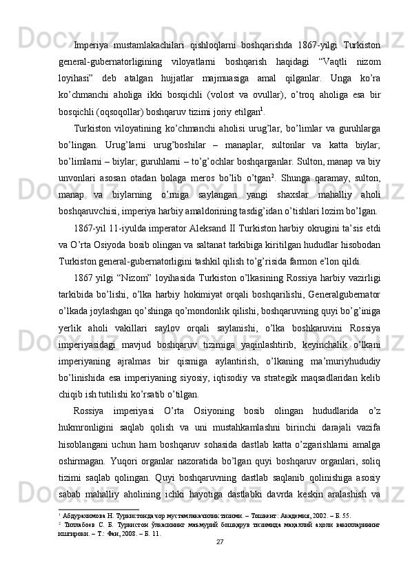 Imperiya   mustamlakachilari   qishloqlarni   boshqarishda   1867-yilgi   Turkiston
general-gubernatorligining   viloyatlarni   boshqarish   haqidagi   “Vaqtli   nizom
loyihasi”   deb   atalgan   hujjatlar   majmuasiga   amal   qilganlar.   Unga   ko’ra
ko’chmanchi   aholiga   ikki   bosqichli   (volost   va   ovullar),   o’troq   aholiga   esa   bir
bosqichli (oqsoqollar) boshqaruv tizimi joriy etilgan 1
.  
Turkiston   viloyatining   ko’chmanchi   aholisi   urug’lar,   bo’limlar   va   guruhlarga
bo’lingan.   Urug’larni   urug’boshilar   –   manaplar,   sultonlar   va   katta   biylar;
bo’limlarni – biylar; guruhlarni – to’g’ochlar boshqarganlar. Sulton, manap va biy
unvonlari   asosan   otadan   bolaga   meros   bo’lib   o’tgan 2
.   Shunga   qaramay,   sulton,
manap   va   biylarning   o’rniga   saylangan   yangi   shaxslar   mahalliy   aholi
boshqaruvchisi, imperiya harbiy amaldorining tasdig’idan o’tishlari lozim bo’lgan.
1867-yil 11-iyulda imperator Aleksand II Turkiston harbiy okrugini ta’sis etdi
va O’rta Osiyoda bosib olingan va saltanat tarkibiga kiritilgan hududlar hisobodan
Turkiston general-gubernatorligini tashkil qilish to’g’risida farmon e’lon qildi.  
1867  yilgi   “Nizom”  loyihasida   Turkiston  o’lkasining   Rossiya   harbiy  vazirligi
tarkibida   bo’lishi,   o’lka   harbiy   hokimiyat   orqali   boshqarilishi,   Generalgubernator
o’lkada joylashgan qo’shinga qo’mondonlik qilishi, boshqaruvning quyi bo’g’iniga
yerlik   aholi   vakillari   saylov   orqali   saylanishi,   o’lka   boshkaruvini   Rossiya
imperiyasidagi   mavjud   boshqaruv   tizimiga   yaqinlashtirib,   keyinchalik   o’lkani
imperiyaning   ajralmas   bir   qismiga   aylantirish,   o’lkaning   ma’muriyhududiy
bo’linishida   esa   imperiyaning   siyosiy,   iqtisodiy   va   strategik   maqsadlaridan   kelib
chiqib ish tutilishi ko’rsatib o’tilgan.  
Rossiya   imperiyasi   O’rta   Osiyoning   bosib   olingan   hududlarida   o’z
hukmronligini   saqlab   qolish   va   uni   mustahkamlashni   birinchi   darajali   vazifa
hisoblangani   uchun   ham   boshqaruv   sohasida   dastlab   katta   o’zgarishlarni   amalga
oshirmagan.   Yuqori   organlar   nazoratida   bo’lgan   quyi   boshqaruv   organlari,   soliq
tizimi   saqlab   qolingan.   Quyi   boshqaruvning   dastlab   saqlanib   qolinishiga   asosiy
sabab   mahalliy   aholining   ichki   hayotiga   dastlabki   davrda   keskin   aralashish   va
1
 Абдурахимова Н. Туркистонда чор мустамлакачилик тизими. – Тошкент: Академия, 2002. – Б. 55.   
2
  Тиллабоев   С.   Б.   Туркистон   ўлкасининг   маъмурий   бошқарув   тизимида   маҳаллий   аҳоли   вакилларининг
иштироки. – Т.: Фан, 2008. – Б. 11. 
27 