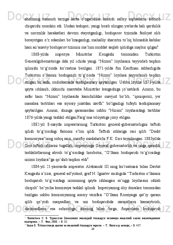aholining   turmush   tarziga   katta   o’zgarishlar   kiritish   salbiy   oqibatlarni   keltirib
chiqarishi mumkin edi. Undan tashqari, yangi bosib olingan yerlarda hali qarshilik
va   norozilik   harakatlari   davom   etayotganligi,   boshqaruv   tizimida   faoliyat   olib
borayotgan o’z odamlari bo’lmaganligi, mahalliy sharoitni to’liq bilmaslik kabilar
ham an’anaviy boshqaruv tizimini ma’lum muddat saqlab qolishga majbur qilgan 1
.
1868-yilda   imperiya   Ministrlar   Kengashi   tomonidan   Turkiston
Generalgubernatoriga   ikki   yil   ichida   yangi   “Nizom”   loyihasini   tayyorlab   taqdim
qilinishi   to’g’risida   ko’rsatma   berilgan.   1871-yilda   fon   Kaufman   rahbarligida
Turkiston   o’lkasini   boshqarish   to’g’risida   “Nizom”   loyihasi   tayyorlanib   taqdim
etilgan bo’sada,  muhokamada tasdiqlanmay qaytarilgan. Ushbu loyiha 1873-yilda
qayta   ishlanib,   ikkinchi   marotaba   Ministrlar   kengashiga   jo’natiladi.   Ammo,   bu
safar   ham   “Nizom”   loyihasida   kamchiliklar   mavjud   bo’lib,   “qoniqarsiz,   yer
masalasi   tartiblari   esa   siyosiy   jixatdan   xavfli”   bo’lganligi   tufayli   tasdiqlanmay
qaytarilgan.   Ammo,   shunga   qaramasdan   ushbu   “Nizom”   loyihasidagi   tartiblar
1876-yilda yangi tashkil etilgan Farg’ona viloyatiga joriy etilgan.  
1882-yil   8-mayda   imperatorning   Turkiston   general-gubernatorligini   taftish
qilish   to’g’risidagi   farmoni   e’lon   qildi.   Taftish   ishlariga   rais   qilib   “Dasht
komissiyasi”ning sobiq raisi, maxfiy maslahatchi F.K. Girs tayinlangan. 1883yilda
Girs taftish ishlarini tugallab, imperatorga General-gubernatorlik va unga qarashli
tashkilotlarning   ahvoli   to’g’risidagi   hisobotni,   “O’lkani   boshqarish   to’g’risidagi
nizom loyihasi”ga qo’shib taqdim etdi 2
.  
1884-yil   21-yanvarda   imperator   Aleksandr   III   ning   ko’rsatmasi   bilan   Davlat
Kengashi a’zosi, general-ad’yutant, graf N. Ignatev raisligida “Turkiston o’lkasini
boshqarish   to’g’risidagi   nizomning   qayta   ishlangan   so’nggi   loyihasini   ishlab
chiqish” bo’yicha komissiya tashkil qilindi. Imperiyaning oliy doiralari tomonidan
tuzilgan   ushbu   komissiyaning   asosiy   vazifasi   “O’lkani   Rossiyaga   qat’iy   qaram
qilib   qo’yish   maqsadlari   va   uni   boshqarishda   xarajatlarni   kamaytirish,
daromadlarni   esa   oshirishga,   shuning   bilan   birga,   fuqarolarni   boshqarish
1
  Тиллабоев   С.   Б.   Туркистон   ўлкасининг   маъмурий   бошқарув   тизимида   маҳаллий   аҳоли   вакилларининг
иштироки. – Т.: Фан, 2008. – Б. 32.  
2
 Эшов Б. Ўзбекистонда давлат ва маҳаллий бошқарув тарихи. – Т.: Янги аср авлоди, – Б. 427.  
28