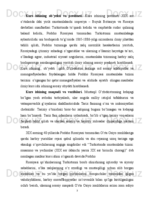 Kurs   ishining   ob’yekti   va   predmeti.   Kurs   ishining   predmeti   XIX   asr
o’rtalarida   ikki   yirik   mustamlakachi   imperiya   –   Buyuk   Britaniya   va   Rossiya
davlatlari   manfaatlari   Turkistonda   to’qnash   kelishi   va   raqobatda   ruslar   qulining
baland   kelishi,   Podsho   Rossiyasi   tomonidan   Turkistonni   mustamlakaga
aylantirilishi  uni boshqarish to’g’risida 1865-1886-yilgi  nizomlarni ilmiy jihatdan
tahlili   qilish,   Podsho   tuzumiga   qarshi   xalq   norozilik   harakatlarini   yoritish,
Rossiyadagi   ijtimoiy   sohadagi   o’zgarishlar   va   ularning   o’lkamiz   hayotiga   ta’siri,
o’lkadagi   agrar,   industrial   siyosat   negizlarini,   mustamlaka   tizimning   harbiy   xalq
boshqaruviga  asoslanganligini  yoritish  ilmiy  ishning  asosiy  predmeti  hisoblanadi.
Kurs   ishining     ob’yekti     qilib   O’zbekiston   tarixiga   oid   asosiy   adabiyotlar   va
monografiyalardan   foydalangan   holda   Podsho   Rossiyasi   mustamlaka   tuzimi
tarixini  o’rgangan bir qator monagrafiyalari va  alohida  ajratib  olingan manbalar
ilmiy kurs ishi ishining asosiy obyekti hisoblanadi.  
Kurs   ishining   maqsadi   va   vazifalari.   Mustaqil   O’zb е kistonning   k е lajagi
bo’lgan   yosh   avlodni   tarbiyalash,   ular   ongida   milliy   istiqlol   tafakkurini   va
vatanparvarlik   g’oyalarini   shakllantirishda   Tarix   fanining   o’rni   va   imkoniyatlari
ch е ksizdir.   Tarixiy   o’tmishsiz   biror-bir   xalqning   buguni   bo’lmagan   va   k е lajagi
ham  bo’lmaydi. Tarix fani  odamlarni  uylantiradi, bo’lib o’tgan  tarixiy  voq е alarni
farqlash   tahlil   qilish   va   ulardan   amaliy   va   hayotiy   xulosalar   chiqarishga   yordam
b е radi. 
XIX asrning 40-yillarida Podsho Rossiyasi tomonidan O’rta Osiyo xonliklariga
qarshi   harbiy   yurishlar   r е jasi   qabul   qilinishi   va   shu   r е janing   uzoq   tarixga   ega
ekanligi   o’quvchilarning   ongiga   singdirilar   edi   “Turkistonda   mustamlaka   tizimi:
muammo   va   yechimlar   (XIX   asr   ikkinchi   yarmi   XX   asr   birinchi   choragi)”   d е b
nomlagan mazkur kurs ishini o’rganish davrida Podsho 
Rossiyasi   qo’shinlarining   Turkistonni   bosib   olinishining   iqtisodiy   va   siyosiy
sabablarini,   o’lka   xalqlarining   o’z   ozodligi   va   mustaqilligi   uchun   olib   borgan
kurashlari   va   bu   yo’lda   b е rgan   qurbonlarini,   bosqinchilar   tomonidan   qilgan
vahshiyliklarni,   harbiy   muvaffaqqiyatlar   zo’rovonlik   bilan   qo’lga   kiritilganligini
ochib   b е rish,   ularning   asosiy   maqsadi   O’rta   Osiyo   xonliklarini   arzon   xom   ashyo
3 