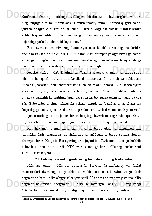 K а ufm а n   o’zining   podshog а   yo’ll а g а n   hisobotid а ,...   bu   turg’un   v а   o’z
turg’unligig а   o’r а lg а n  m а ml а k а tning  butun   siyosiy   tizimini   b а rbod   qilg а ni   hold а ,
yakson   bo’lg а n   kuchl а rni   qo’lg а   olish,   ul а rni   o’lk а g а   rus   d а vl а ti   m а nf аа tl а rid а n
kelib   chiqq а n   hold а   olib   keling а n   yangi   ijobiy   siyosiy   v а   fuq а roviy   d а sturl а rni
b а j а rishg а  yo’n а ltirishni udd а l а y olm а di”.  
Real   turmush   imperiyaning   “t а r а qqiyot   olib   kirish”   bor а sid а gi   rej а l а rid а n
а nch а   mur а kk а b bo’lib chiqdi. O’n mingl а b kishil а r imperiya   а gressiyasig а   q а rshi
kur а shg а   qo’zg’ а ldil а r.   K а ufm а n   rus   d а vl а tining   m а nf аа tl а rini   bosqinchil а rg а
q а rshi yalpi q а ttiq kur а sh sh а roitid а  joriy qilishg а  m а jbur bo’ldi.  
Podsho   yorlig’i   K.P.   K а ufm а ng а   “b а rch а   siyosiy,   cheg а r а   v а   s а vdo-sotiq
ishl а rini   h а l   qilish,   qo’shni   m а ml а k а tl а rd а   muzok а r а   olib   borish   v а   tr а kt а tl а rni
imzol а sh, q а rorl а r uchun sh а rtl а rni kelishish” v а kol а tini ber а rdi. U o’lk а d а n  а yrim
sh ах sl а rni   siyosiy   s а b а bl а rg а   ko’r а   besh   yilg а ch а   bo’lg а n   mudd а tg а   b а d а rg’ а
qilish v а   q а rshilik ko’rs а tilg а n t а qdird а , ishni h а rbiy sudg а   oshirish huquqig а   eg а
edi.   Gubern а tor   а holig а   solinuvchi   soliql а r   miqdorini   belgil а r,   а jn а biyl а rni   rus
fuq а roligig а   q а bul   qil а r,   kreditl а rni   t а qsiml а r,   shu   juml а d а n,   tub   а holig а   m а nsub
bo’lg а n   sh ах sl а rg а   o’lim   j а zosi   berish   h а qid а gi   hukml а rni   ( а g а r   ul а r   qozilik   v а
biylik sudl а ri tomonid а n chiq а rilg а n bo’ls а ) bekor qilish huquqig а  eg а  edi.  
Rus   hukumati   o’ziga   mustahkam   tayanch   barpo   etish   va   hukumronligini
mustahkamlash   maqsadida   rus   shaharlari   va   qishloqlarini   barpo   etishga   aloxida
ahamiyat  berdi. Natijada Rossiyaning turli joylaridan Turkiston o’lkasiga ko’chib
keluvchilar   soni   ortib   bordi.   XIX   asrning   oxiriga   kelib   o’lkadagi   ruslar   soni
197420 kishiga yetdi 1
. 
2.3.  Politsiya va sud organlarining tuzilishi va uning funksiyalari
XIX   asr   oxiri   –   XX   asr   boshlarida   Turkistonda   ma’muriy   va   davlat
muassasalari   tizimidagi   o’zgarishlar   bilan   bir   qatorda   sud   tizimi   va   jazolash
organlarida ham  jiddiy o’zgarishlar yuz berdi. Ular  orasida markaziy va mahalliy
organlar   hokimiyati   chegaralarini   jiddiy   kengaytirgan   1881-yil   14-avgustdagi
“Davlat  tartibi   va  jamoat   osoyishtaligini   qo’riqlash  choralari   to’g’risidagi   nizom”
1
 Зиёев Ҳ. Туркистонда Россия тажовузи ва ҳукумронлигига қарши кураш. – Т.: Шарқ, 1998. – Б. 362.  
31