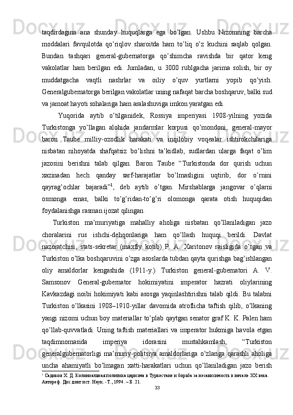 taqdirdagina   ana   shunday   huquqlarga   ega   bo’lgan.   Ushbu   Nizomning   barcha
moddalari   favqulotda   qo’riqlov   sharoitda   ham   to’liq   o’z   kuchini   saqlab   qolgan.
Bundan   tashqari   general-gubernatorga   qo’shimcha   ravishda   bir   qator   keng
vakolatlar   ham   berilgan   edi.   Jumladan,   u   3000   rublgacha   jarima   solish,   bir   oy
muddatgacha   vaqtli   nashrlar   va   oiliy   o’quv   yurtlarni   yopib   qo’yish.
Generalgubernatorga berilgan vakolatlar uning nafaqat barcha boshqaruv, balki sud
va jamoat hayoti sohalariga ham aralashuviga imkon yaratgan edi.  
  Yuqorida   aytib   o’tilganidek,   Rossiya   imperiyasi   1908-yilning   yozida
Turkistonga   yo’llagan   alohida   jandarmlar   korpusi   qo’mondoni,   general-mayor
baron   Taube   milliy-ozodlik   harakati   va   inqilobiy   voqealar   ishtirokchilariga
nisbatan   nihoyatda   shafqatsiz   bo’lishni   ta’kidlab,   sudlardan   ularga   faqat   o’lim
jazosini   berishni   talab   qilgan.   Baron   Taube   “Turkistonda   dor   qurish   uchun
xazinadan   hech   qanday   sarf-harajatlar   bo’lmasligini   uqtirib,   dor   o’rnini
qayrag’ochlar   bajaradi” 1
,   deb   aytib   o’tgan.   Mirshablarga   jangovar   o’qlarni
osmonga   emas,   balki   to’g’ridan-to’g’ri   olomonga   qarata   otish   huquqidan
foydalanishga rasman ijozat qilingan.   
Turkiston   ma’muriyatiga   mahalliy   aholiga   nisbatan   qo’llaniladigan   jazo
choralarini   rus   ishchi-dehqonlariga   ham   qo’llash   huquqi   berildi.   Davlat
nazoratchisi,   stats-sekretar   (maxfiy   kotib)   P.   A.   Xaritonov   raisligida   o’tgan   va
Turkiston o’lka boshqaruvini o’zga asoslarda tubdan qayta qurishga bag’ishlangan
oliy   amaldorlar   kengashida   (1911-y.)   Turkiston   general-gubernatori   A.   V.
Samsonov   General-gubernator   hokimiyatini   imperator   hazrati   oliylarining
Kavkazdagi   noibi   hokimiyati   kabi   asosga   yaqinlashtirishni   talab   qildi.   Bu   talabni
Turkiston   o’lkasini   1908–1910-yillar   davomida   atroflicha   taftish   qilib,   o’lkaning
yangi nizomi uchun boy materiallar to’plab qaytgan senator graf K. K. Palen ham
qo’llab-quvvatladi.   Uning   taftish   materiallari   va   imperator   hukmiga   havola   etgan
taqdimnomasida   imperiya   idorasini   mustahkamlash,   “Turkiston
generalgubernatorligi   ma’muriy-politsiya   amaldorlariga   o’zlariga   qarashli   aholiga
uncha   ahamiyatli   bo’lmagan   xatti-harakatlari   uchun   qo’llaniladigan   jazo   berish
1
 Садиков Х. Д. Колониальная политика царизма в Туркестане и борьба за независимость в начале ХХ века. 
Автореф. Дис докт ист. Наук. -Т., 1994. – Б. 21.  
33 