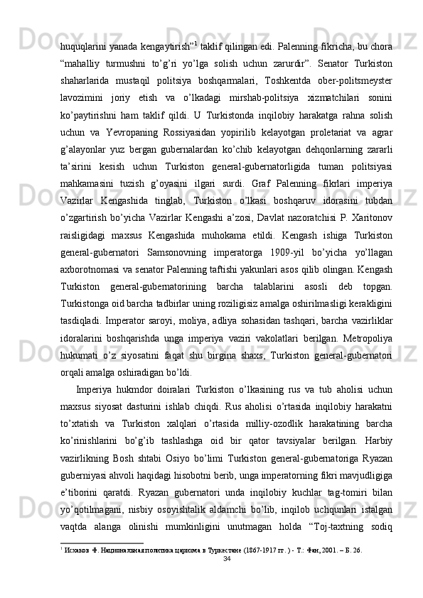 huquqlarini yanada kengaytirish” 1
  taklif qilingan edi. Palenning fikricha, bu chora
“mahalliy   turmushni   to’g’ri   yo’lga   solish   uchun   zarurdir”.   Senator   Turkiston
shaharlarida   mustaqil   politsiya   boshqarmalari,   Toshkentda   ober-politsmeyster
lavozimini   joriy   etish   va   o’lkadagi   mirshab-politsiya   xizmatchilari   sonini
ko’paytirishni   ham   taklif   qildi.   U   Turkistonda   inqilobiy   harakatga   rahna   solish
uchun   va   Yevropaning   Rossiyasidan   yopirilib   kelayotgan   proletariat   va   agrar
g’alayonlar   yuz   bergan   gubernalardan   ko’chib   kelayotgan   dehqonlarning   zararli
ta’sirini   kesish   uchun   Turkiston   general-gubernatorligida   tuman   politsiyasi
mahkamasini   tuzish   g’oyasini   ilgari   surdi.   Graf   Palenning   fikrlari   imperiya
Vazirlar   Kengashida   tinglab,   Turkiston   o’lkasi   boshqaruv   idorasini   tubdan
o’zgartirish   bo’yicha   Vazirlar   Kengashi   a’zosi,   Davlat   nazoratchisi   P.   Xaritonov
raisligidagi   maxsus   Kengashida   muhokama   etildi.   Kengash   ishiga   Turkiston
general-gubernatori   Samsonovning   imperatorga   1909-yil   bo’yicha   yo’llagan
axborotnomasi va senator Palenning taftishi yakunlari asos qilib olingan. Kengash
Turkiston   general-gubernatorining   barcha   talablarini   asosli   deb   topgan.
Turkistonga oid barcha tadbirlar uning roziligisiz amalga oshirilmasligi kerakligini
tasdiqladi.   Imperator   saroyi,   moliya,   adliya   sohasidan   tashqari,   barcha   vazirliklar
idoralarini   boshqarishda   unga   imperiya   vaziri   vakolatlari   berilgan.   Metropoliya
hukumati   o’z   siyosatini   faqat   shu   birgina   shaxs,   Turkiston   general-gubernatori
orqali amalga oshiradigan bo’ldi.  
Imperiya   hukmdor   doiralari   Turkiston   o’lkasining   rus   va   tub   aholisi   uchun
maxsus   siyosat   dasturini   ishlab   chiqdi.   Rus   aholisi   o’rtasida   inqilobiy   harakatni
to’xtatish   va   Turkiston   xalqlari   o’rtasida   milliy-ozodlik   harakatining   barcha
ko’rinishlarini   bo’g’ib   tashlashga   oid   bir   qator   tavsiyalar   berilgan.   Harbiy
vazirlikning   Bosh   shtabi   Osiyo   bo’limi   Turkiston   general-gubernatoriga   Ryazan
guberniyasi ahvoli haqidagi hisobotni berib, unga imperatorning fikri mavjudligiga
e’tiborini   qaratdi.   Ryazan   gubernatori   unda   inqilobiy   kuchlar   tag-tomiri   bilan
yo’qotilmagani,   nisbiy   osoyishtalik   aldamchi   bo’lib,   inqilob   uchqunlari   istalgan
vaqtda   alanga   olinishi   mumkinligini   unutmagan   holda   “Toj-taxtning   sodiq
1
 Исхаков Ф. Национальная политика царизма в Туркестане (1867-1917 гг. ) - Т.: Фан, 2001. – Б. 26.  
34