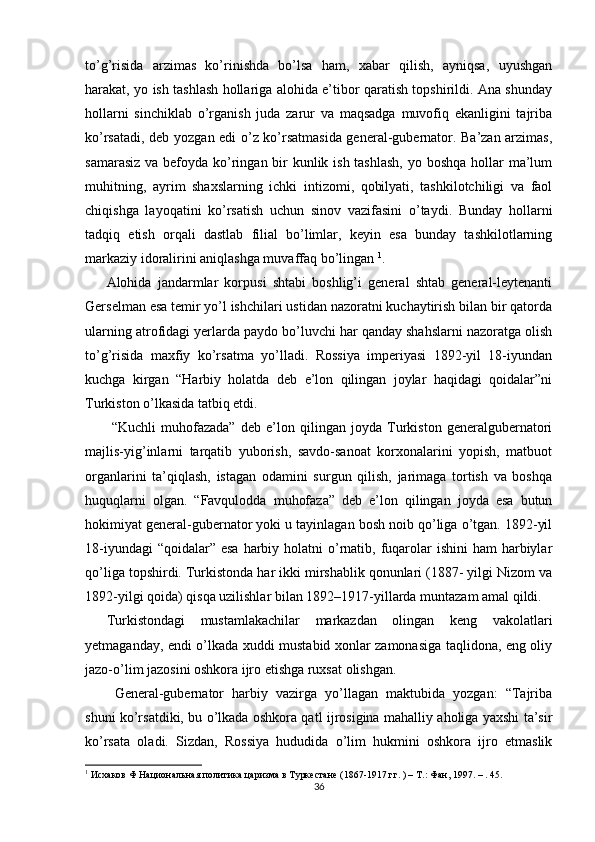 to’g’risida   arzimas   ko’rinishda   bo’lsa   ham,   xabar   qilish,   ayniqsa,   uyushgan
harakat, yo ish tashlash hollariga alohida e’tibor qaratish topshirildi. Ana shunday
hollarni   sinchiklab   o’rganish   juda   zarur   va   maqsadga   muvofiq   ekanligini   tajriba
ko’rsatadi, deb yozgan edi o’z ko’rsatmasida general-gubernator. Ba’zan arzimas,
samarasiz va befoyda ko’ringan bir kunlik ish tashlash,  yo boshqa hollar  ma’lum
muhitning,   ayrim   shaxslarning   ichki   intizomi,   qobilyati,   tashkilotchiligi   va   faol
chiqishga   layoqatini   ko’rsatish   uchun   sinov   vazifasini   o’taydi.   Bunday   hollarni
tadqiq   etish   orqali   dastlab   filial   bo’limlar,   keyin   esa   bunday   tashkilotlarning
markaziy idoralirini aniqlashga muvaffaq bo’lingan  1
.  
Alohida   jandarmlar   korpusi   shtabi   boshlig’i   general   shtab   general-leytenanti
Gerselman esa temir yo’l ishchilari ustidan nazoratni kuchaytirish bilan bir qatorda
ularning atrofidagi yerlarda paydo bo’luvchi har qanday shahslarni nazoratga olish
to’g’risida   maxfiy   ko’rsatma   yo’lladi.   Rossiya   imperiyasi   1892-yil   18-iyundan
kuchga   kirgan   “Harbiy   holatda   deb   e’lon   qilingan   joylar   haqidagi   qoidalar”ni
Turkiston o’lkasida tatbiq etdi.  
  “Kuchli   muhofazada”   deb   e’lon   qilingan   joyda   Turkiston   generalgubernatori
majlis-yig’inlarni   tarqatib   yuborish,   savdo-sanoat   korxonalarini   yopish,   matbuot
organlarini   ta’qiqlash,   istagan   odamini   surgun   qilish,   jarimaga   tortish   va   boshqa
huquqlarni   olgan.   “Favqulodda   muhofaza”   deb   e’lon   qilingan   joyda   esa   butun
hokimiyat general-gubernator yoki u tayinlagan bosh noib qo’liga o’tgan. 1892-yil
18-iyundagi  “qoidalar” esa  harbiy holatni  o’rnatib, fuqarolar  ishini  ham  harbiylar
qo’liga topshirdi. Turkistonda har ikki mirshablik qonunlari (1887- yilgi Nizom va
1892-yilgi qoida) qisqa uzilishlar bilan 1892–1917-yillarda muntazam amal qildi.  
Turkistondagi   mustamlakachilar   markazdan   olingan   keng   vakolatlari
yetmaganday, endi o’lkada xuddi mustabid xonlar zamonasiga taqlidona, eng oliy
jazo-o’lim jazosini oshkora ijro etishga ruxsat olishgan.  
  General-gubernator   harbiy   vazirga   yo’llagan   maktubida   yozgan:   “Tajriba
shuni ko’rsatdiki, bu o’lkada oshkora qatl ijrosigina mahalliy aholiga yaxshi ta’sir
ko’rsata   oladi.   Sizdan,   Rossiya   hududida   o’lim   hukmini   oshkora   ijro   etmaslik
1
 Исхаков Ф Национальная политика царизма в Туркестане (1867-1917 гг. ) – Т.: Фан, 1997. – . 45.  
36 