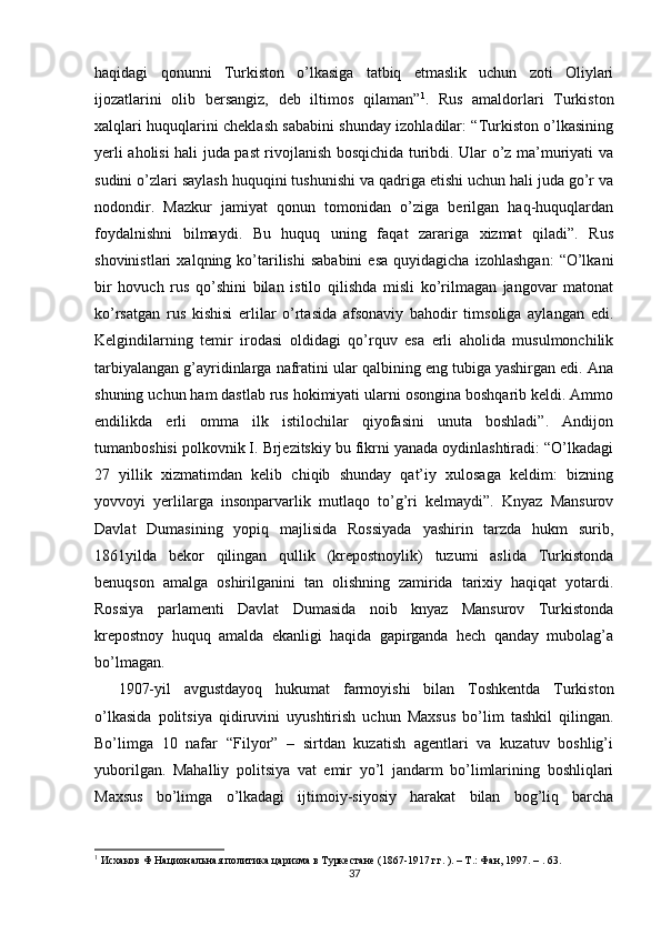 haqidagi   qonunni   Turkiston   o’lkasiga   tatbiq   etmaslik   uchun   zoti   Oliylari
ijozatlarini   olib   bersangiz,   deb   iltimos   qilaman” 1
.   Rus   amaldorlari   Turkiston
xalqlari huquqlarini cheklash sababini shunday izohladilar: “Turkiston o’lkasining
yerli aholisi hali juda past rivojlanish bosqichida turibdi. Ular o’z ma’muriyati va
sudini o’zlari saylash huquqini tushunishi va qadriga etishi uchun hali juda go’r va
nodondir.   Mazkur   jamiyat   qonun   tomonidan   o’ziga   berilgan   haq-huquqlardan
foydalnishni   bilmaydi.   Bu   huquq   uning   faqat   zarariga   xizmat   qiladi”.   Rus
shovinistlari   xalqning  ko’tarilishi   sababini   esa   quyidagicha   izohlashgan:   “O’lkani
bir   hovuch   rus   qo’shini   bilan   istilo   qilishda   misli   ko’rilmagan   jangovar   matonat
ko’rsatgan   rus   kishisi   erlilar   o’rtasida   afsonaviy   bahodir   timsoliga   aylangan   edi.
Kelgindilarning   temir   irodasi   oldidagi   qo’rquv   esa   erli   aholida   musulmonchilik
tarbiyalangan g’ayridinlarga nafratini ular qalbining eng tubiga yashirgan edi. Ana
shuning uchun ham dastlab rus hokimiyati ularni osongina boshqarib keldi. Ammo
endilikda   erli   omma   ilk   istilochilar   qiyofasini   unuta   boshladi”.   Andijon
tumanboshisi polkovnik I. Brjezitskiy bu fikrni yanada oydinlashtiradi: “O’lkadagi
27   yillik   xizmatimdan   kelib   chiqib   shunday   qat’iy   xulosaga   keldim:   bizning
yovvoyi   yerlilarga   insonparvarlik   mutlaqo   to’g’ri   kelmaydi”.   Knyaz   Mansurov
Davlat   Dumasining   yopiq   majlisida   Rossiyada   yashirin   tarzda   hukm   surib,
1861yilda   bekor   qilingan   qullik   (krepostnoylik)   tuzumi   aslida   Turkistonda
benuqson   amalga   oshirilganini   tan   olishning   zamirida   tarixiy   haqiqat   yotardi.
Rossiya   parlamenti   Davlat   Dumasida   noib   knyaz   Mansurov   Turkistonda
krepostnoy   huquq   amalda   ekanligi   haqida   gapirganda   hech   qanday   mubolag’a
bo’lmagan.  
1907-yil   avgustdayoq   hukumat   farmoyishi   bilan   Toshkentda   Turkiston
o’lkasida   politsiya   qidiruvini   uyushtirish   uchun   Maxsus   bo’lim   tashkil   qilingan.
Bo’limga   10   nafar   “Filyor”   –   sirtdan   kuzatish   agentlari   va   kuzatuv   boshlig’i
yuborilgan.   Mahalliy   politsiya   vat   emir   yo’l   jandarm   bo’limlarining   boshliqlari
Maxsus   bo’limga   o’lkadagi   ijtimoiy-siyosiy   harakat   bilan   bog’liq   barcha
1
 Исхаков Ф Национальная политика царизма в Туркестане (1867-1917 гг. ). – Т.: Фан, 1997. – . 63. 
37
