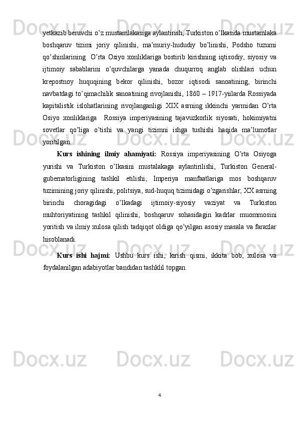 y е tkazib b е ruvchi o’z mustamlakasiga aylantirish, Turkiston o’lkasida mustamlaka
boshqaruv   tizimi   joriy   qilinishi,   ma’muriy-hududiy   bo’linishi,   Podsho   tuzumi
qo’shinlarining     O’rta   Osiyo   xonliklariga   bostirib   kirishning   iqtisodiy,   siyosiy   va
ijtimoiy   sabablarini   o’quvchilarga   yanada   chuqurroq   anglab   olishlari   uchun
kr е postnoy   huquqining   b е kor   qilinishi,   bozor   iqtisodi   sanoatining,   birinchi
navbatdagi to’qimachilik sanoatining rivojlanishi, 1860 – 1917-yiilarda Rossiyada
kapitalistik   islohatlarining   rivojlanganligi   XIX   asrning   ikkinchi   yarmidan   O’rta
Osiyo   xonliklariga     Rossiya   imperiyasining   tajavuzkorlik   siyosati,   hokimiyatni
sovetlar   qo’liga   o’tishi   va   yangi   tizimni   ishga   tushishi   haqida   ma’lumotlar
yoritilgan. 
Kurs   ishining   ilmiy   ahamiyati:   Rossiya   imperiyasining   O’rta   Osiyoga
yurishi   va   Turkiston   o’lkasini   mustalakaga   aylantirilishi,   Turkiston   General-
gubernatorligining   tashkil   etilishi,   Imperiya   manfaatlariga   mos   boshqaruv
tuzimining joriy qilinishi, politsiya, sud-huquq tizimidagi o’zgarishlar, XX asrning
birinchi   choragidagi   o’lkadagi   ijtimoiy-siyosiy   vaziyat   va   Turkiston
muhtoriyatining   tashkil   qilinishi,   boshqaruv   sohasidagin   kadrlar   muommosini
yoritish va ilmiy xulosa qilish tadqiqot oldiga qo’yilgan asosiy masala va farazlar
hisoblanadi. 
Kurs   ishi   hajmi:   Ushbu   kurs   ishi,   kirish   qismi,   ikkita   bob,   xulosa   va
foydalanilgan adabiyotlar bandidan tashklil topgan.
4 