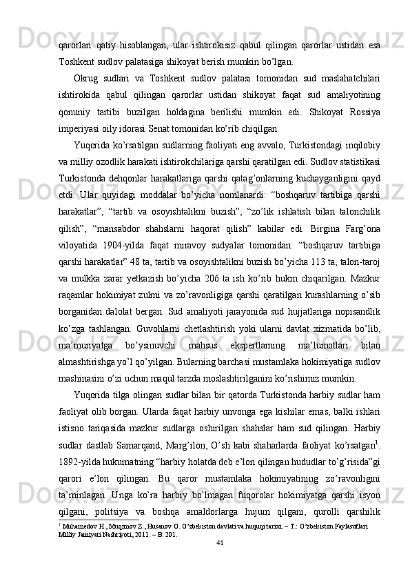 qarorlari   qatiy   hisoblangan,   ular   ishtirokisiz   qabul   qilingan   qarorlar   ustidan   esa
Toshkent sudlov palatasiga shikoyat berish mumkin bo’lgan.  
Okrug   sudlari   va   Toshkent   sudlov   palatasi   tomonidan   sud   maslahatchilari
ishtirokida   qabul   qilingan   qarorlar   ustidan   shikoyat   faqat   sud   amaliyotining
qonuniy   tartibi   buzilgan   holdagina   berilishi   mumkin   edi.   Shikoyat   Rossiya
imperiyasi oily idorasi Senat tomonidan ko’rib chiqilgan.  
Yuqorida ko’rsatilgan sudlarning faoliyati eng avvalo, Turkistondagi inqilobiy
va milliy ozodlik harakati ishtirokchilariga qarshi qaratilgan edi. Sudlov statistikasi
Turkistonda   dehqonlar   harakatlariga   qarshi   qatag’onlarning   kuchayganligini   qayd
etdi.   Ular   quyidagi   moddalar   bo’yicha   nomlanardi:   “boshqaruv   tartibiga   qarshi
harakatlar”,   “tartib   va   osoyishtalikni   buzish”,   “zo’lik   ishlatish   bilan   talonchilik
qilish”,   “mansabdor   shahslarni   haqorat   qilish”   kabilar   edi.   Birgina   Farg’ona
viloyatida   1904-yilda   faqat   miravoy   sudyalar   tomonidan:   “boshqaruv   tartibiga
qarshi harakatlar” 48 ta, tartib va osoyishtalikni buzish bo’yicha 113 ta, talon-taroj
va   mulkka   zarar   yetkazish   bo’yicha   206   ta   ish   ko’rib   hukm   chiqarilgan.   Mazkur
raqamlar  hokimiyat  zulmi  va zo’ravonligiga  qarshi  qaratilgan  kurashlarning o’sib
borganidan   dalolat   bergan.   Sud   amaliyoti   jarayonida   sud   hujjatlariga   nopisandlik
ko’zga   tashlangan.   Guvohlarni   chetlashtirish   yoki   ularni   davlat   xizmatida   bo’lib,
ma’muriyatga   bo’ysinuvchi   mahsus   ekspertlarning   ma’lumotlari   bilan
almashtirishga yo’l qo’yilgan. Bularning barchasi mustamlaka hokimiyatiga sudlov
mashinasini o’zi uchun maqul tarzda moslashtirilganini ko’rishimiz mumkin.  
Yuqorida tilga olingan sudlar bilan bir qatorda Turkistonda harbiy sudlar ham
faoliyat  olib borgan. Ularda faqat  harbiy unvonga  ega kishilar  emas,  balki  ishlari
istisno   tariqasida   mazkur   sudlarga   oshirilgan   shahslar   ham   sud   qilingan.   Harbiy
sudlar   dastlab   Samarqand,   Marg’ilon,   O’sh   kabi   shaharlarda   faoliyat   ko’rsatgan 1
.
1892-yilda hukumatning “harbiy holatda deb e’lon qilingan hududlar to’g’risida”gi
qarori   e’lon   qilingan.   Bu   qaror   mustamlaka   hokimiyatining   zo’ravonligini
ta’minlagan.   Unga   ko’ra   harbiy   bo’lmagan   fuqorolar   hokimiyatga   qarshi   isyon
qilgani,   politsiya   va   boshqa   amaldorlarga   hujum   qilgani,   qurolli   qarshilik
1
 Muhamedov H., Muqimov Z., Husanov O. O’zbekiston davlati va huquqi tarixi. – T.: O’zbekiston Faylasuflari 
Milliy Jamiyati Nashriyoti, 2011. – B. 201.  
41 