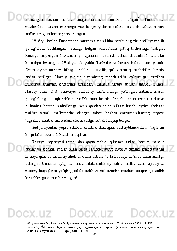 ko’rsatgani   uchun   harbiy   sudga   tortilishi   mumkin   bo’lgan 1
.   Turkistonda
mustamlaka   tuzimi   inqirozga   yuz   tutgan   yillarda   xalqni   jazolash   uchun   harbiy
sudlar keng ko’lamda joriy qilingan.  
1916-yil iyulda Turkistonda mustamlakachilikka qarshi eng yirik milliyozodlik
qo’zg’oloni   boshlangan.   Yuzaga   kelgan   vaziyatdan   qattiq   tashvishga   tushgan
Rossiya   imperiyasi   hukumati   qo’zgolonni   bostirish   uchun   shoshilinch   choralar
ko’rishga   kirishgan.   1916-yil   17-iyulda   Turkistonda   harbiy   holat   e’lon   qilindi.
Ommaviy   va   tartibsiz   hibsga   olishlar   o’tkazilib,   qo’zg’olon   qatnashchilari   harbiy
sudga   berilgan.   Harbiy   sudlov   nizomining   moddalarida   ko’rsatilgan   tartibda
imperiya   armiyasi   ofitserlari   sirasidan   “mahsus   harbiy   sudlar”   tashkil   qilindi.
Harbiy   vazir   D.S.   Shuvayev   mahalliy   ma’murlarga   yo’llagan   xabarnomasida
qo’zg’olonga   taluqli   ishlarni   zudlik   bian   ko’rib   chiqish   uchun   ushbu   sudlarga
o’lkaning   barcha   hududlariga   hech   qanday   to’sqinliksiz   kirish,   ayrim   shahslar
ustidan   yetarli   ma’lumotlar   olingan   zahoti   boshqa   qatnashchilarning   tergovi
tugashini kutib o’tirmasdan, ularni sudga tortish huquqi bergan.  
Sud jarayonlari yopiq eshiklar ortida o’tkazilgan. Sud ayblanuvchilar taqdirini
ko’pi bilan ikki-uch kunda hal qilgan.  
Rossiya   imperiyasi   tomonidan   qayta   tashkil   qilingan   sudlar,   harbiy,   mahsus
sudlar   va   boshqa   sudlar   bilan   birga   samoderjaviye   siyosiy   tuzumi   manfaatlarini
himoya qilar va mahalliy aholi vakillari ustidan to’la huquqiy zo’ravonlikni amalga
oshirgan. Umuman aytganda, mustamlakachilik siyosati v amilliy zulm, siyosiy va
insoniy  huquqlarni   yo’qligi,  adolatsizlik  va zo’ravonlik mazlum   xalqning ozodlik
kurashlariga zamin hozirlagan 2
1
 Абдурахимова Н., Эргашев Ф. Туркистонда чор мустамлака тизими. – Т.: Академия, 2002. – Б. 139.  
2
  Зиёев   Ҳ.   Ўзбекистон   Мустақиллиги   учун   курашларнинг   тарихи.   (милоддан   олдинги   асрлардан   то
1991йил 31 августгача) – Т.: Шарқ , 2001. – Б. 158.  
42