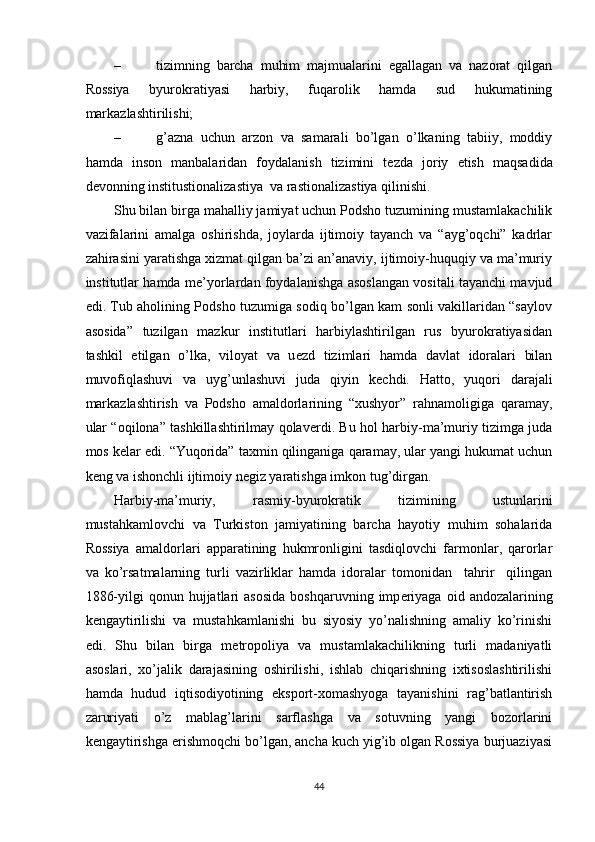 – tizimning   barcha   muhim   majmualarini   egallagan   va   nazorat   qilgan
Rossiya   byurokratiyasi   harbiy,   fuqarolik   hamda   sud   hukumatining
markazlashtirilishi; 
– g’azna   uchun   arzon   va   samarali   bo’lgan   o’lkaning   tabiiy,   moddiy
hamda   inson   manbalaridan   foydalanish   tizimini   t е zda   joriy   etish   maqsadida
d е vonning institustionalizastiya  va rastionalizastiya qilinishi. 
Shu bilan birga mahalliy jamiyat uchun Podsho tuzumining mustamlakachilik
vazifalarini   amalga   oshirishda,   joylarda   ijtimoiy   tayanch   va   “ayg’oqchi”   kadrlar
zahirasini yaratishga xizmat qilgan ba’zi an’anaviy, ijtimoiy-huquqiy va ma’muriy
institutlar hamda m е ’yorlardan foydalanishga asoslangan vositali tayanchi mavjud
edi. Tub aholining Podsho tuzumiga sodiq bo’lgan kam sonli vakillaridan “saylov
asosida”   tuzilgan   mazkur   institutlari   harbiylashtirilgan   rus   byurokratiyasidan
tashkil   etilgan   o’lka,   viloyat   va   u е zd   tizimlari   hamda   davlat   idoralari   bilan
muvofiqlashuvi   va   uyg’unlashuvi   juda   qiyin   k е chdi.   Hatto,   yuqori   darajali
markazlashtirish   va   Podsho   amaldorlarining   “xushyor”   rahnamoligiga   qaramay,
ular “oqilona” tashkillashtirilmay qolav е rdi. Bu hol harbiy-ma’muriy tizimga juda
mos k е lar edi. “Yuqorida” taxmin qilinganiga qaramay, ular yangi hukumat uchun
k е ng va ishonchli ijtimoiy n е giz yaratishga imkon tug’dirgan. 
Harbiy-ma’muriy,   rasmiy-byurokratik   tizimining   ustunlarini
mustahkamlovchi   va   Turkiston   jamiyatining   barcha   hayotiy   muhim   sohalarida
Rossiya   amaldorlari   apparatining   hukmronligini   tasdiqlovchi   farmonlar,   qarorlar
va   ko’rsatmalarning   turli   vazirliklar   hamda   idoralar   tomonidan     tahrir     qilingan
1886-yilgi  qonun  hujjatlari   asosida   boshqaruvning  imp е riyaga   oid  andozalarining
k е ngaytirilishi   va   mustahkamlanishi   bu   siyosiy   yo’nalishning   amaliy   ko’rinishi
edi.   Shu   bilan   birga   m е tropoliya   va   mustamlakachilikning   turli   madaniyatli
asoslari,   xo’jalik   darajasining   oshirilishi,   ishlab   chiqarishning   ixtisoslashtirilishi
hamda   hudud   iqtisodiyotining   eksport-xomashyoga   tayanishini   rag’batlantirish
zaruriyati   o’z   mablag’larini   sarflashga   va   sotuvning   yangi   bozorlarini
k е ngaytirishga erishmoqchi bo’lgan, ancha kuch yig’ib olgan Rossiya burjuaziyasi
44 