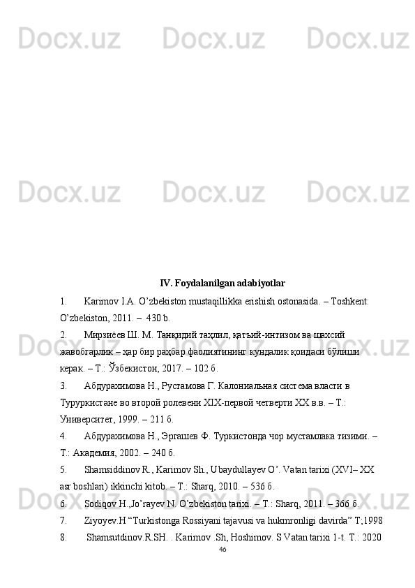 IV. Foydalanilgan adabiyotlar
1. Karimov I.A. O’zbekiston mustaqillikka erishish ostonasida. – Toshkent: 
O’zbekiston, 2011. –  430 b. 
2. Мирзиёев   Ш .  М .  Танқидий   таҳлил ,  қатъий - интизом   ва   шахсий  
жавобгарлик  –  ҳар   бир   раҳбар   фаолиятининг   кундалик   қоидаси   бўлиши  
керак . –  Т .:  Ўзбекистон , 2017. – 102  б . 
3. Абдурахимова Н., Рустамова Г. Калониальная система власти в 
Туруркистане во второй ролевени ХIХ-первой четверти ХХ в.в. – Т.: 
Университет, 1999. – 211 б. 
4. Абдурахимова Н., Эргашев Ф. Туркистонда чор мустамлака тизими. – 
Т.: Академия, 2002. – 240 б. 
5. Shamsiddinov R., Karimov Sh., Ubaydullayev O’. Vatan tarixi (XVI– XX 
asr boshlari) ikkinchi kitob. – T.: Sharq, 2010. – 536  б .  
6. Sodiqov H.,Jo’rayev N. O’zbekiston tarixi. – T.: Sharq, 2011. – 366  б . 
7. Ziyoyev.H “Turkistonga Rossiyani tajavusi va hukmronligi davirda” T;1998
8.  Shamsutdinov.R.SH. . Karimov .Sh, Hoshimov. S Vatan tarixi 1-t. T.: 2020
46