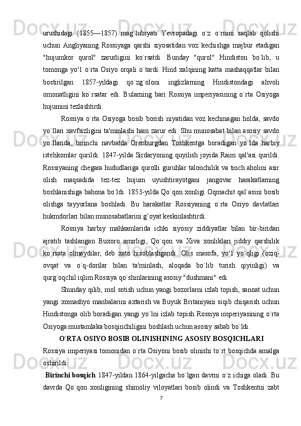 urushidagi   (1855—1857)   mag`lubiyati   Yevropadagi   o`z   o`rnini   saqlab   qolishi
uchun   Angliyaning   Rossiyaga   qarshi   siyosatidan   voz   kechishga   majbur   etadigan
"hujumkor   qurol"   zarurligini   ko`rsatdi.   Bunday   "qurol"   Hindiston   bo`lib,   u
tomonga   yo'1   o`rta   Osiyo   orqali   o`tardi.   Hind   xalqining   katta   mashaqqatlar   bilan
bostirilgan   1857-yildagi   qo`zg`oloni   inglizlarning   Hindistondagi   ahvoli
omonatligini   ko`rsatar   edi.   Bularning   bari   Rossiya   imperiyasining   o`rta   Osiyoga
hujumini tezlashtirdi.
Rossiya   o`rta   Osiyoga   bosib   borish   niyatidan   voz   kechmagan   holda,   savdo
yo`llari xavfsizligini ta'minlashi ham zarur edi. Shu munosabat bilan asosiy savdo
yo`llarida,   birinchi   navbatda   Orenburgdan   Toshkentga   boradigan   yo`lda   harbiy
istehkomlar   qurildi.  1847-yilda  Sirdaryoning   quyilish   joyida   Raim   qal'asi   qurildi.
Rossiyaning chegara hududlariga qurolli guruhlar talonchilik va tinch aholini asir
olish   maqsadida   tez-tez   hujum   uyushtirayotgani   jangovar   harakatlarning
boshlanishiga bahona bo`ldi. 1853-yilda Qo`qon xonligi Oqmachit qal`asini bosib
olishga   tayyorlana   boshladi.   Bu   harakatlar   Rossiyaning   o`rta   Osiyo   davlatlari
hukmdorlari bilan munosabatlarini g’oyat keskinlashtirdi.
Rossiya   harbiy   mahkamlarida   ichki   siyosiy   ziddiyatlar   bilan   bir-biridan
ajratib   tashlangan   Buxoro   amirligi,   Qo`qon   va   Xiva   xonliklari   jiddiy   qarshilik
ko`rsata   olmaydilar,   deb   xato   hisoblashgandi.   Olis   masofa,   yo'1   yo`qligi   (oziq-
ovqat   va   o`q-dorilar   bilan   ta'minlash,   aloqada   bo`lib   turish   qiyinligi)   va
qurg`oqchil iqlim Rossiya qo`shinlarining asosiy "dushmani" edi.
Shunday qilib, mol sotish uchun yangi bozorlarni izlab topish, sanoat uchun
yangi xomashyo manbalarini axtarish va Buyuk Britaniyani siqib chiqarish uchun
Hindistonga olib boradigan yangi yo`lni izlab topish Rossiya imperiyasining o`rta
Osiyoga mustamlaka bosqinchiligini boshlash uchun asosiy sabab bo`ldi. 
O`RTA OSIYO BOSIB OLINISHINING ASOSIY BOSQICHLARI
Rossiya imperiyasi tomonidan o`rta Osiyoni bosib olinishi to`rt bosqichda amalga
oshirildi.
  Birinchi bosqich   1847-yildan 1864-yilgacha bo`lgan davrni o`z ichiga oladi. Bu
davrda   Qo`qon   xonligining   shimoliy   viloyatlari   bosib   olindi   va   Toshkentni   zabt
7