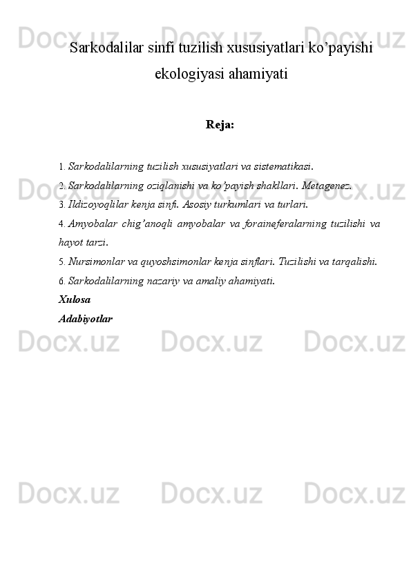 Sarkodalilar sinfi tuzilish  xususiyatlari ko’payishi
ekologiyasi ahamiyati
Reja: 
1. Sarkodalilarning tuzilish xususiyatlari va sistematikasi. 
2. Sarkodalilarning oziqlanishi va ko’payish shakllari.  Metagenez. 
3. Ildizoyoqlilar kenja sinfi. Asosiy turkumlari va turlari. 
4. Amyobalar   chig’anoqli   amyobalar   va   foraineferalarning   tuzilishi   va
hayot tarzi. 
5. Nursimonlar va quyoshsimonlar kenja sinflari.  Tuzilishi va tarqalishi. 
6. Sarkodalilarning nazariy va amaliy ahamiyati. 
Xulosa 
Adabiyotlar 
 
  