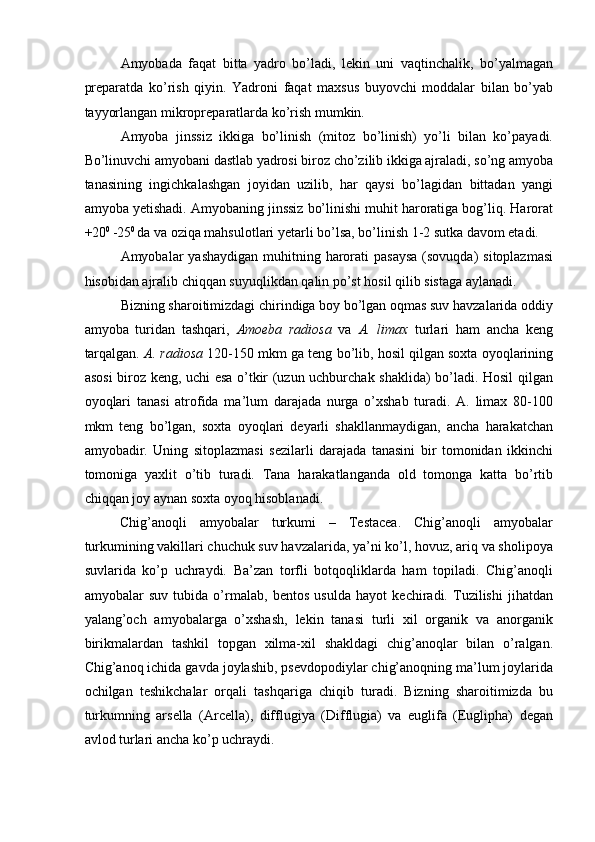 Amyobada   faqat   bitta   yadro   bo’ladi,   lekin   uni   vaqtinchalik,   bo’yalmagan
preparatda   ko’rish   qiyin.   Yadroni   faqat   maxsus   buyovchi   moddalar   bilan   bo’yab
tayyorlangan mikropreparatlarda ko’rish mumkin. 
Amyoba   jinssiz   ikkiga   bo’linish   (mitoz   bo’linish)   yo’li   bilan   ko’payadi.
Bo’linuvchi amyobani dastlab yadrosi biroz cho’zilib ikkiga ajraladi, so’ng amyoba
tanasining   ingichkalashgan   joyidan   uzilib,   har   qaysi   bo’lagidan   bittadan   yangi
amyoba yetishadi. Amyobaning jinssiz bo’linishi muhit haroratiga bog’liq. Harorat
+20 0 
-25 0 
da va oziqa mahsulotlari yetarli bo’lsa, bo’linish 1-2 sutka davom etadi. 
Amyobalar  yashaydigan  muhitning harorati  pasaysa  (sovuqda)  sitoplazmasi
hisobidan ajralib chiqqan suyuqlikdan qalin po’st hosil qilib sistaga aylanadi. 
Bizning sharoitimizdagi chirindiga boy bo’lgan oqmas suv havzalarida oddiy
amyoba   turidan   tashqari,   Amoeba   radiosa   va   A.   limax   turlari   ham   ancha   keng
tarqalgan.  A. radiosa  120-150 mkm ga teng bo’lib, hosil qilgan soxta oyoqlarining
asosi biroz keng, uchi esa o’tkir (uzun uchburchak shaklida) bo’ladi. Hosil qilgan
oyoqlari   tanasi   atrofida   ma’lum   darajada   nurga   o’xshab   turadi.   A.   limax   80-100
mkm   teng   bo’lgan,   soxta   oyoqlari   deyarli   shakllanmaydigan,   ancha   harakatchan
amyobadir.   Uning   sitoplazmasi   sezilarli   darajada   tanasini   bir   tomonidan   ikkinchi
tomoniga   yaxlit   o’tib   turadi.   Tana   harakatlanganda   old   tomonga   katta   bo’rtib
chiqqan joy aynan soxta oyoq hisoblanadi. 
Chig’anoqli   amyobalar   turkumi   –   Testacea.   Chig’anoqli   amyobalar
turkumining vakillari chuchuk suv havzalarida, ya’ni ko’l, hovuz, ariq va sholipoya
suvlarida   ko’p   uchraydi.   Ba’zan   torfli   botqoqliklarda   ham   topiladi.   Chig’anoqli
amyobalar   suv   tubida   o’rmalab,   bentos   usulda   hayot   kechiradi.   Tuzilishi   jihatdan
yalang’och   amyobalarga   o’xshash,   lekin   tanasi   turli   xil   organik   va   anorganik
birikmalardan   tashkil   topgan   xilma-xil   shakldagi   chig’anoqlar   bilan   o’ralgan.
Chig’anoq ichida gavda joylashib, psevdopodiylar chig’anoqning ma’lum joylarida
ochilgan   teshikchalar   orqali   tashqariga   chiqib   turadi.   Bizning   sharoitimizda   bu
turkumning   arsella   (Arcella),   difflugiya   (Difflugia)   va   euglifa   (Euglipha)   degan
avlod turlari ancha ko’p uchraydi.  