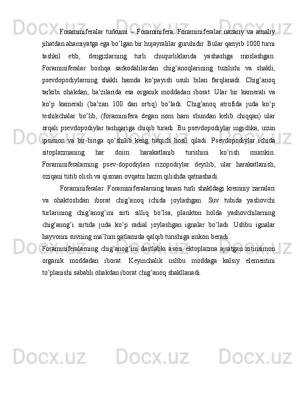 Foraminiferalar   turkumi   –   Foraminifera.   Foraminiferalar   nazariy   va   amaliy
jihatdan ahamiyatga ega bo’lgan bir hujayralilar guruhidir. Bular qariyib 1000 turni
tashkil   etib,   dengizlarning   turli   chuqurliklarida   yashashga   moslashgan.
Foraminiferalar   boshqa   sarkodalilardan   chig’anoqlarining   tuzilishi   va   shakli,
psevdopodiylarning   shakli   hamda   ko’payish   usuli   bilan   farqlanadi.   Chig’anoq
tarkibi   ohakdan,   ba’zilarida   esa   organik   moddadan   iborat.   Ular   bir   kamerali   va
ko’p   kamerali   (ba’zan   100   dan   ortiq)   bo’ladi.   Chig’anoq   atrofida   juda   ko’p
teshikchalar   bo’lib,   (foraminifera   degan   nom   ham   shundan   kelib   chiqqan)   ular
orqali   psevdopodiylar   tashqariga  chiqib turadi. Bu  psevdopodiylar   ingichka, uzun
ipsimon   va   bir-biriga   qo’shilib   keng   tutqich   hosil   qiladi.   Psevdopodiylar   ichida
sitoplazmaning   har   doim   harakatlanib   turishini   ko’rish   mumkin.
Foraminiferalarning   psev-dopodiylari   rizopodiylar   deyilib,   ular   harakatlanish,
oziqani tutib olish va qisman ovqatni hazm qilishda qatnashadi. 
Foraminiferalar. Foraminiferalarning tanasi turli shakldagi kremniy zarralari
va   ohaktoshdan   iborat   chig’anoq   ichida   joylashgan.   Suv   tubida   yashovchi
turlarining   chig’anog’ini   sirti   silliq   bo’lsa,   plankton   holda   yashovchilarning
chig’anog’i   sirtida   juda   ko’p   radial   joylashgan   ignalar   bo’ladi.   Ushbu   ignalar
hayvonni suvning ma’lum qatlamida qalqib turishiga imkon beradi. 
Foraminiferalarning   chig’anog’ini   dastlabki   asosi   ektoplazma   ajratgan   xitinsimon
organik   moddadan   iborat.   Keyinchalik   ushbu   moddaga   kalsiy   elementini
to’planishi sababli ohakdan iborat chig’anoq shakllanadi.  