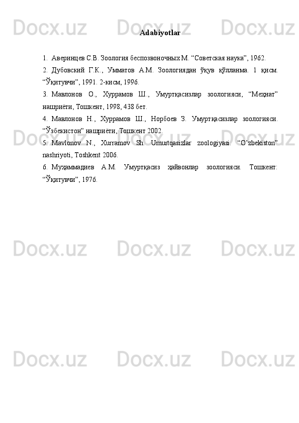 Adabiyotlar 
1. Аверинцев С.В. Зоология беспозвоночных М. “Советская наука”, 1962. 
2. Дубовский   Г.К.,   Умматов   А.М.   Зоологиядан   ўқув   қўлланма.   1   қисм.
“Ўқитувчи”, 1991. 2-кисм, 1996. 
3. Мавлонов   О.,   Хуррамов   Ш.,   Умуртқасизлар   зоологияси,   “Меҳнат”
нашриёти, Тошкент, 1998, 438 бет. 
4. Мавлонов   Н.,   Хуррамов   Ш.,   Норбоев   З.   Умуртқасизлар   зоологияси.
“Ўзбекистон” нашриёти, Тошкент 2002. 
5. Mavlonov   N.,   Xurramov   Sh.   Umurtqasizlar   zoologiyasi.   “O’zbekiston”
nashriyoti, Toshkent 2006. 
6. Муҳаммадиев   А.М.   Умуртқасиз   ҳайвонлар   зоологияси.   Тошкент:
“Ўқитувчи”, 1976.  