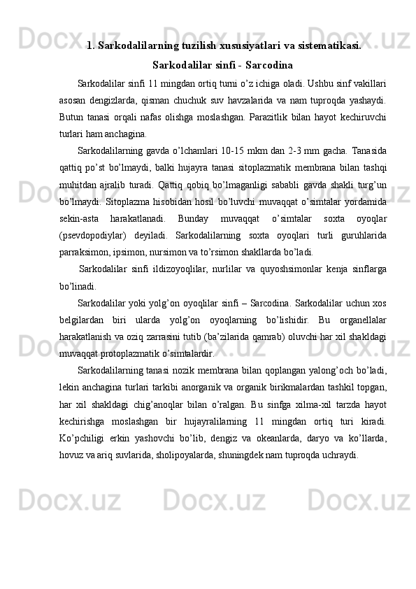 1.   Sarkodalilarning tuzilish xususiyatlari va sistematikasi.
Sarkodalilar sinfi - Sarcodin a
 Sarkodalilar sinfi 11 mingdan ortiq turni o’z ichiga oladi. Ushbu sinf vakillari
asosan   dengizlarda,   qisman   chuchuk   suv   havzalarida   va   nam   tuproqda   yashaydi.
Butun   tanasi   orqali   nafas   olishga   moslashgan.   Parazitlik   bilan   hayot   kechiruvchi
turlari ham anchagina. 
  Sarkodalilarning gavda o’lchamlari 10-15 mkm dan 2-3 mm gacha. Tanasida
qattiq   po’st   bo’lmaydi,   balki   hujayra   tanasi   sitoplazmatik   membrana   bilan   tashqi
muhitdan   ajralib   turadi.   Qattiq   qobiq   bo’lmaganligi   sababli   gavda   shakli   turg’un
bo’lmaydi.   Sitoplazma   hisobidan   hosil   bo’luvchi   muvaqqat   o’simtalar   yordamida
sekin-asta   harakatlanadi.   Bunday   muvaqqat   o’simtalar   soxta   oyoqlar
(psevdopodiylar)   deyiladi.   Sarkodalilarning   soxta   oyoqlari   turli   guruhlarida
parraksimon, ipsimon, nursimon va to’rsimon shakllarda bo’ladi. 
  Sarkodalilar   sinfi   ildizoyoqlilar,   nurlilar   va   quyoshsimonlar   kenja   sinflarga
bo’linadi. 
  Sarkodalilar yoki yolg’on oyoqlilar sinfi – Sarcodina. Sarkodalilar uchun xos
belgilardan   biri   ularda   yolg’on   oyoqlarning   bo’lishidir.   Bu   organellalar
harakatlanish va oziq zarrasini tutib (ba’zilarida qamrab) oluvchi har xil shakldagi
muvaqqat protoplazmatik o’simtalardir. 
  Sarkodalilarning tanasi  nozik membrana bilan qoplangan yalong’och bo’ladi,
lekin anchagina turlari  tarkibi  anorganik va organik birikmalardan tashkil  topgan,
har   xil   shakldagi   chig’anoqlar   bilan   o’ralgan.   Bu   sinfga   xilma-xil   tarzda   hayot
kechirishga   moslashgan   bir   hujayralilarning   11   mingdan   ortiq   turi   kiradi.
Ko’pchiligi   erkin   yashovchi   bo’lib,   dengiz   va   okeanlarda,   daryo   va   ko’llarda,
hovuz va ariq suvlarida, sholipoyalarda, shuningdek nam tuproqda uchraydi.   