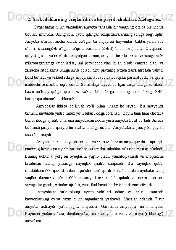 2.   Sarkodalilarning oziqlanishi va ko’payish shakllari. Metagenez. 
Ovqat hazm qilish vakuollari amyoba tanasida bir vaqtning o’zida bir nechta
bo’lishi  mumkin. Uning soni qabul qilingan oziqa zarralarining soniga bog’liqdir.
Amyoba   o’zidan   ancha   kichik   bo’lgan   bir   hujayrali   hayvonlar,   bakteriyalar,   suv
o’tlari,   shuningdek   o’lgan   to’qima   zarralari   (detrit)   bilan   oziqlanadi.   Oziqlanish
qo’yidagicha, ya’ni siljib borayotgan tomon, amyoba birorta oziqa zarrrasiga yoki
mikroorganizmga   duch   kelsa,   uni   psevdopodiylari   bilan   o’rab,   qamrab   oladi   va
zarracha sitoplazma ichiga kirib qoladi. Shu paytning o’zida zarra atrofida vakuol
hosil bo’ladi va vakuol ichiga endoplazma hisobidan ovqatni parchalovchi va qayta
ishlovchi fermentlar oqib keladi. So’rilishga tayyor bo’lgan oziqa tanaga so’riladi,
hazm   bo’lmay   qolgan   qismi   esa   vakuol   bilan   birga   tananing   biror   chetiga   kelib
tashqariga chiqarib tashlanadi. 
  Amyobalar   ikkiga   bo’linish   yo’li   bilan   jinssiz   ko’payadi.   Bu   jarayonda
birinchi navbatda yadro mitoz yo’li bilan ikkiga bo’linadi. Keyin tana ham cho’zila
borib, ikkiga ajralib bitta ona amyobadan ikkita yosh amyoba hosil bo’ladi. Jinssiz
bo’linish jarayoni qariyib bir soatda amalga oshadi. Amyobalarda jinsiy ko’payish
usuli bo’lmaydi. 
  Amyobalar   noqulay   sharoitda,   ya’ni   suv   havzasining   qurishi,   tuproqda
namning  keskin  pasayishi   va  boshqa  birqancha  sabablar   ta’sirida   sistaga   o’raladi.
Buning   uchun   u   yolg’on   oyoqlarini   yig’ib   oladi,   yumaloqlashadi   va   sitoplazma
hisobidan   tashqi   yuzasiga   suyuqlik   ajratib   chiqaradi.   Bu   suyuqlik   qotib,
mustahkam ikki qavatdan iborat po’stni hosil qiladi. Sista holatida amyobalar uzoq
vaqtlar   davomida   o’z   tiriklik   xususiyatlarini   saqlab   qoladi   va   normal   sharoit
yuzaga kelganda, sistadan ajralib, yana faol hayot kechirishni davom ettiradi. 
  Amyobalar   turkumining   ayrim   vakillari   odam   va   ba’zi   umurtqali
hayvonlarning   ovqat   hazm   qilish   organlarida   yashaydi.   Masalan   odamda   7   tur
amyoba   uchraydi,   ya’ni   og’iz   amyobasi,   Gartmann   amyobasi,   mitti   amyoba
Buyuchli   yodamyobasi,   dientamyoba,   ichak   amyobasi   va   dizenteriya   (ichburug’)
amyobasi.   