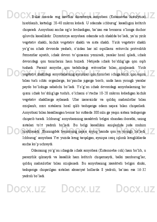   Bular   orasida   eng   xavflisi   dizenteriya   amyobasi   (Entamoeba   histolytica)
hisoblanib, kattaligi 20-40 mikron keladi. U odamda ichburug’ kasalligini keltirib
chiqaradi. Amyobiaz ancha og’ir kechadigan, ba’zan esa  bemorni o’limga duchor
qiluvchi kasallikdir. Dizentiriya amyobasi odamda uch shaklda bo’ladi, ya’ni yirik
vegetativ   shakli,   kichik   vegetativ   shakli   va   sista   shakli.   Yirik   vegetativ   shakli
yo’g’on   ichak   devorida   yashab,   o’zidan   har   xil   oqsillarni   erituvchi   proteolitik
fermentlar   ajratib,   ichak   devori   to’qimasini   yemiradi,   yaralar   hosil   qiladi,   ichak
devoridagi   qon   tomirlarini   ham   buzadi.   Natijada   ichak   bo’shlig’iga   qon   oqib
tushadi.   Parazit   amyoba   qon   tarkibidagi   eritrositlar   bilan   oziqlanadi.   Yirik
vegetativ shakldagi amyobalarning ayrimlari qon tomirlari ichiga kirib, qon oqimi
bilan   turli   ichki   organlarga,   ko’pincha   jigarga   borib,   unda   ham   yiringli   yaralar
paydo   bo’lishiga   sababchi   bo’ladi.   Yo’g’on   ichak   devoridagi   amyobalarning   bir
qismi  ichak bo’shlig’iga tushib, o’lchami o’rtacha 10-20 mikron keladigan kichik
vegetativ   shakllarga   aylanadi.   Ular   zararsizdir   va   qoldiq   mahsulotlar   bilan
oziqlanib,   oxiri   sistalarni   hosil   qilib   tashqariga   odam   najasi   bilan   chiqariladi.
Amyobiaz bilan kasallangan bemor bir sutkada 300 mln ga yaqin sistani tashqariga
chiqarib turadi. Ichburug’ amyobasining xarakterli belgisi shundan iboratki, uning
sistalari   to’rt   yadroli   bo’ladi.   Bu   belgi   kasallikni   aniqlashda   juda   muhim
hisoblanadi.   Shuningdek   bemorning   najasi   suyuq   hamda   qon   va   yiringli   bo’ladi.
Ichburug’ amyobasi  Yer yuzida keng tarqalgan, ayniqsa issiq iqlimli kengliklarda
ancha ko’p uchraydi. 
  Odamning yo’g’on ichagida ichak amyobasi (Entamoeba coli) ham bo’lib, u
parazitlik   qilmaydi   va   kasallik   ham   keltirib   chiqarmaydi,   balki   zamburug’lar,
qoldiq   mahsulotlar   bilan   oziqlanadi.   Bu   amyobaning   xarakterli   belgisi   shuki,
tashqariga   chiqarilgan   sistalari   aksariyat   hollarda   8   yadroli,   ba’zan   esa   16-32
yadroli bo’ladi. 
  