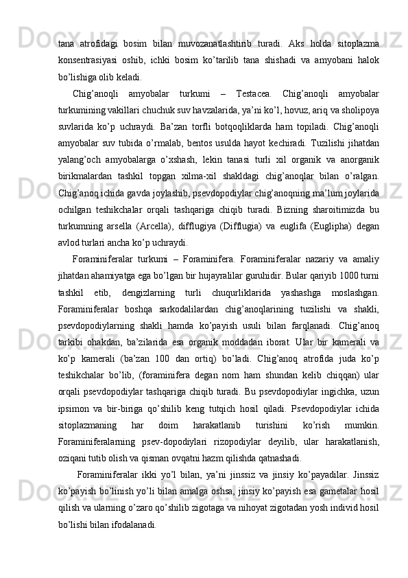 tana   atrofidagi   bosim   bilan   muvozanatlashtirib   turadi.   Aks   holda   sitoplazma
konsentrasiyasi   oshib,   ichki   bosim   ko’tarilib   tana   shishadi   va   amyobani   halok
bo’lishiga olib keladi. 
Chig’anoqli   amyobalar   turkumi   –   Testacea.   Chig’anoqli   amyobalar
turkumining vakillari chuchuk suv havzalarida, ya’ni ko’l, hovuz, ariq va sholipoya
suvlarida   ko’p   uchraydi.   Ba’zan   torfli   botqoqliklarda   ham   topiladi.   Chig’anoqli
amyobalar   suv   tubida   o’rmalab,   bentos   usulda   hayot   kechiradi.   Tuzilishi   jihatdan
yalang’och   amyobalarga   o’xshash,   lekin   tanasi   turli   xil   organik   va   anorganik
birikmalardan   tashkil   topgan   xilma-xil   shakldagi   chig’anoqlar   bilan   o’ralgan.
Chig’anoq ichida gavda joylashib, psevdopodiylar chig’anoqning ma’lum joylarida
ochilgan   teshikchalar   orqali   tashqariga   chiqib   turadi.   Bizning   sharoitimizda   bu
turkumning   arsella   (Arcella),   difflugiya   (Difflugia)   va   euglifa   (Euglipha)   degan
avlod turlari ancha ko’p uchraydi. 
Foraminiferalar   turkumi   –   Foraminifera.   Foraminiferalar   nazariy   va   amaliy
jihatdan ahamiyatga ega bo’lgan bir hujayralilar guruhidir. Bular qariyib 1000 turni
tashkil   etib,   dengizlarning   turli   chuqurliklarida   yashashga   moslashgan.
Foraminiferalar   boshqa   sarkodalilardan   chig’anoqlarining   tuzilishi   va   shakli,
psevdopodiylarning   shakli   hamda   ko’payish   usuli   bilan   farqlanadi.   Chig’anoq
tarkibi   ohakdan,   ba’zilarida   esa   organik   moddadan   iborat.   Ular   bir   kamerali   va
ko’p   kamerali   (ba’zan   100   dan   ortiq)   bo’ladi.   Chig’anoq   atrofida   juda   ko’p
teshikchalar   bo’lib,   (foraminifera   degan   nom   ham   shundan   kelib   chiqqan)   ular
orqali   psevdopodiylar   tashqariga  chiqib turadi. Bu  psevdopodiylar   ingichka, uzun
ipsimon   va   bir-biriga   qo’shilib   keng   tutqich   hosil   qiladi.   Psevdopodiylar   ichida
sitoplazmaning   har   doim   harakatlanib   turishini   ko’rish   mumkin.
Foraminiferalarning   psev-dopodiylari   rizopodiylar   deyilib,   ular   harakatlanish,
oziqani tutib olish va qisman ovqatni hazm qilishda qatnashadi. 
  Foraminiferalar   ikki   yo’l   bilan,   ya’ni   jinssiz   va   jinsiy   ko’payadilar.   Jinssiz
ko’payish bo’linish yo’li bilan amalga oshsa, jinsiy ko’payish esa gametalar hosil
qilish va ularning o’zaro qo’shilib zigotaga va nihoyat zigotadan yosh individ hosil
bo’lishi bilan ifodalanadi.  