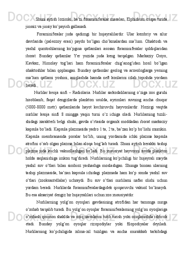   Shuni aytish lozimki, ba’zi foraminiferalar masalan, Elphidium crispa turida
jinssiz va jinsiy ko’payish gallanadi. 
  Foraminiferalar   juda   qadimgi   bir   hujayralilardir.   Ular   kembriy   va   silur
davrlarida   (paleozoy   erasi)   paydo   bo’lgan   cho’kmalardan   ma’lum.   Ohaktosh   va
yashil   qumtoshlarning   ko’pgina   qatlamlari   asosan   foraminiferalar   qoldiqlaridan
iborat.   Bunday   qatlamlar   Yer   yuzida   juda   keng   tarqalgan.   Markaziy   Osiyo,
Kavkaz,   Himolay   tog’lari   ham   foraminiferalar   chig’anog’idan   hosil   bo’lgan
ohaktoshlar   bilan   qoplangan.   Bunday   qatlamlar   geolog   va   arxeologlarga   yerning
ma’lum   qatlami   yoshini,   aniqlashda   hamda   neft   konlarini   izlab   topishda   yordam
beradi. 
Nurlilar   kenja   sinfi   –   Radiolaria.   Nurlilar   sarkodalilarning   o’ziga   xos   guruhi
hisoblanib,   faqat   dengizlarda   plankton   usulda,   ayrimlari   suvning   ancha   chuqur
(5000-8000   metr)   qatlamlarida   hayot   kechiruvchi   hayvonlardir.   Hozirgi   vaqtda
nurlilar   kenja   sinfi   8   mingga   yaqin   turni   o’z   ichiga   oladi.   Nurlilarning   tuzili-
shidagi   xarakterli   belgi  shuki,  gavda  o’rtasida  organik moddadan  iborat  markaziy
kapsula bo’ladi. Kapsula plazmasida yadro 1 ta, 2 ta, ba’zan ko’p bo’lishi mumkin.
Kapsula   membranasida   poralar   bo’lib,   uning   yordamida   ichki   plazma   kapsula
atrofini o’rab olgan plazma bilan aloqa bog’lab turadi. Shuni aytish kerakki tashqi
plazma juda kuchli vakuollashgan bo’ladi. Bu xususiyat  hayvonni suvda plankton
holda   saqlanishiga   imkon   tug’diradi.   Nurlilarning   ko’pchiligi   bir   hujayrali   mayda
yashil   suv   o’tlari   bilan   simbioz   yashashga   moslashgan.   Shunga   binoan   ularning
tashqi   plazmasida,   ba’zan   kapsula   ichidagi   plazmada   ham   ko’p   sonda   yashil   suv
o’tlari   (zooksantellalar)   uchraydi.   Bu   suv   o’tlari   nurlilarni   nafas   olishi   uchun
yordam   beradi.   Nurlilarda   foraminiferalardagidek   qisqaruvchi   vakuol   bo’lmaydi.
Bu esa aksariyat dengiz bir hujayralilari uchun xos xususiyatdir. 
  Nurlilarning   yolg’on   oyoqlari   gavdasining   atrofidan   har   tamonga   nurga
o’xshab tarqalib turadi. Bu yolg’on oyoqlar foraminiferalarning yolg’on oyoqlariga
o’xshash ipsimon shaklda va oziq zarralarini tutib turish yoki oziqlanishda ishtirok
etadi.   Bunday   yolg’on   oyoqlar   rizopodiylar   yoki   filopodiyalar   deyiladi.
Nurlilarning   ko’pchiligida   xilma-xil   tuzilgan   va   ancha   murakkab   tarkibdagi 