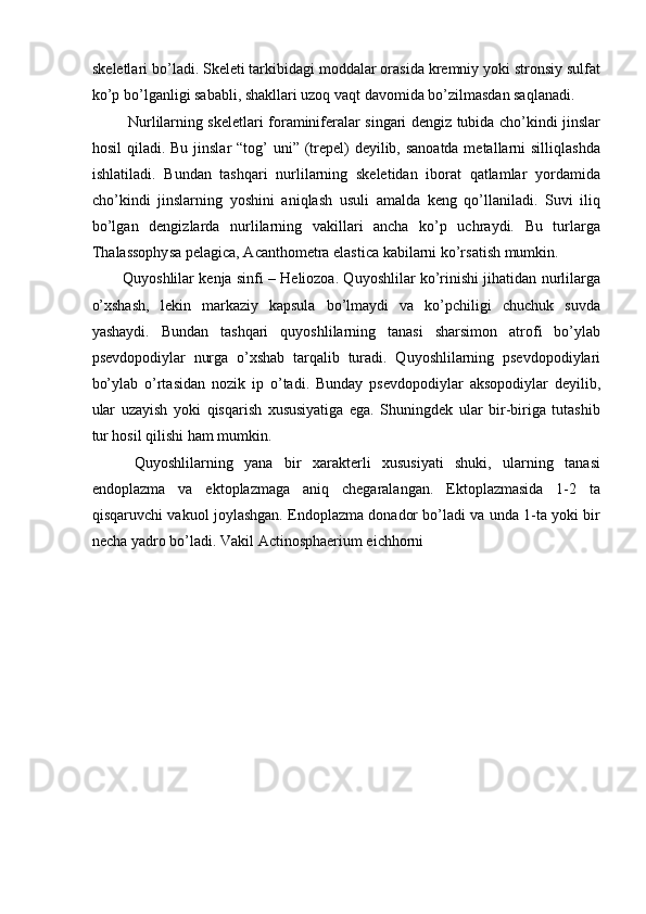 skeletlari bo’ladi. Skeleti tarkibidagi moddalar orasida kremniy yoki stronsiy sulfat
ko’p bo’lganligi sababli, shakllari uzoq vaqt davomida bo’zilmasdan saqlanadi. 
  Nurlilarning skeletlari foraminiferalar singari dengiz tubida cho’kindi jinslar
hosil  qiladi. Bu jinslar “tog’  uni” (trepel)  deyilib, sanoatda metallarni  silliqlashda
ishlatiladi.   Bundan   tashqari   nurlilarning   skeletidan   iborat   qatlamlar   yordamida
cho’kindi   jinslarning   yoshini   aniqlash   usuli   amalda   keng   qo’llaniladi.   Suvi   iliq
bo’lgan   dengizlarda   nurlilarning   vakillari   ancha   ko’p   uchraydi.   Bu   turlarga
Thalassophysa pelagica, Acanthometra elastica kabilarni ko’rsatish mumkin. 
Quyoshlilar kenja sinfi – Heliozoa. Quyoshlilar ko’rinishi jihatidan nurlilarga
o’xshash,   lekin   markaziy   kapsula   bo’lmaydi   va   ko’pchiligi   chuchuk   suvda
yashaydi.   Bundan   tashqari   quyoshlilarning   tanasi   sharsimon   atrofi   bo’ylab
psevdopodiylar   nurga   o’xshab   tarqalib   turadi.   Quyoshlilarning   psevdopodiylari
bo’ylab   o’rtasidan   nozik   ip   o’tadi.   Bunday   psevdopodiylar   aksopodiylar   deyilib,
ular   uzayish   yoki   qisqarish   xususiyatiga   ega.   Shuningdek   ular   bir-biriga   tutashib
tur hosil qilishi ham mumkin. 
  Quyoshlilarning   yana   bir   xarakterli   xususiyati   shuki,   ularning   tanasi
endoplazma   va   ektoplazmaga   aniq   chegaralangan.   Ektoplazmasida   1-2   ta
qisqaruvchi vakuol joylashgan. Endoplazma donador bo’ladi va unda 1-ta yoki bir
necha yadro bo’ladi. Vakil Actinosphaerium eichhorni  