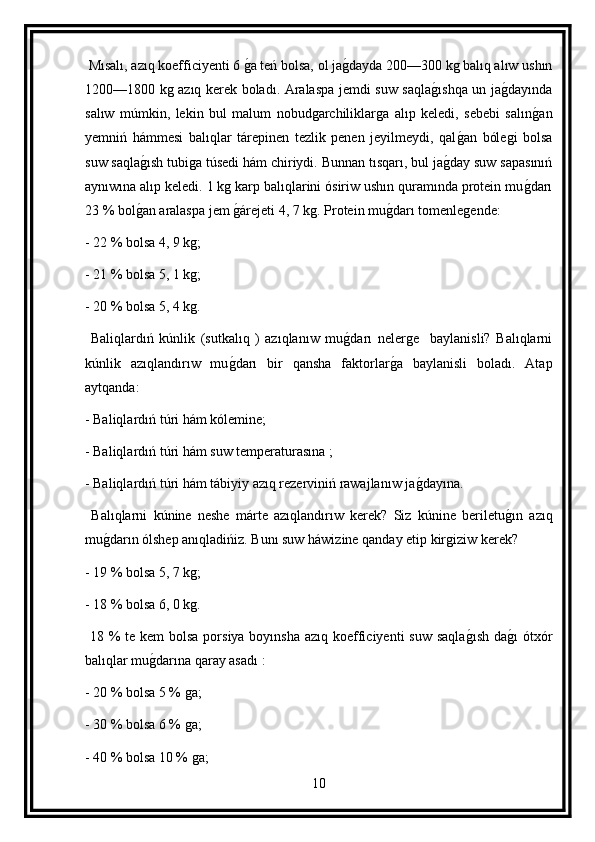  Mısalı, azıq koefficiyenti 6 g a teń bolsa, ol ja	g dayda 200—300 kg balıq alıw ushın
1200—1800 kg azıq kerek boladı. Aralaspa jemdi suw saqla	
g ıshqa un ja	g dayında
salıw   múmkin,   lekin   bul   malum   nobudgarchiliklarga   alıp   keledi,   sebebi   salın	
g an
yemniń   hámmesi   balıqlar   tárepinen   tezlik   penen   jeyilmeydi,   qal	
g an   bólegi   bolsa
suw saqla	
g ısh tubiga túsedi hám chiriydi. Bunnan tısqarı, bul ja	g day suw sapasınıń
aynıwına alıp keledi. 1 kg karp balıqlarini ósiriw ushın quramında protein mu	
g darı
23 % bol	
g an aralaspa jem 	g árejeti 4, 7 kg. Protein mu	g darı tomenlegende:
- 22 % bolsa 4, 9 kg;
- 21 % bolsa 5, 1 kg;
- 20 % bolsa 5, 4 kg.
  Baliqlardıń   kúnlik   (sutkalıq   )   azıqlanıw   mu	
g darı   nelerge     baylanisli?   Balıqlarni
kúnlik   azıqlandırıw   mu	
g darı   bir   qansha   faktorlar	g a   baylanisli   boladı.   Atap
aytqanda:
- Baliqlardıń túri hám kólemine;
- Baliqlardıń túri hám suw temperaturasına ;
- Baliqlardıń túri hám tábiyiy azıq rezerviniń rawajlanıw ja	
g dayına.
  Balıqlarni   kúnine   neshe   márte   azıqlandırıw   kerek?   Siz   kúnine   beriletu	
g ın   azıq
mu	
g darın ólshep anıqladińiz. Bunı suw háwizine qanday etip kirgiziw kerek?
- 19 % bolsa 5, 7 kg;
- 18 % bolsa 6, 0 kg.
  18 % te kem  bolsa porsiya boyınsha azıq koefficiyenti suw  saqla	
g ısh da	g ı  ótxór
balıqlar mu	
g darına qaray asadı :
- 20 % bolsa 5 % ga;
- 30 % bolsa 6 % ga;
- 40 % bolsa 10 % ga;
10 