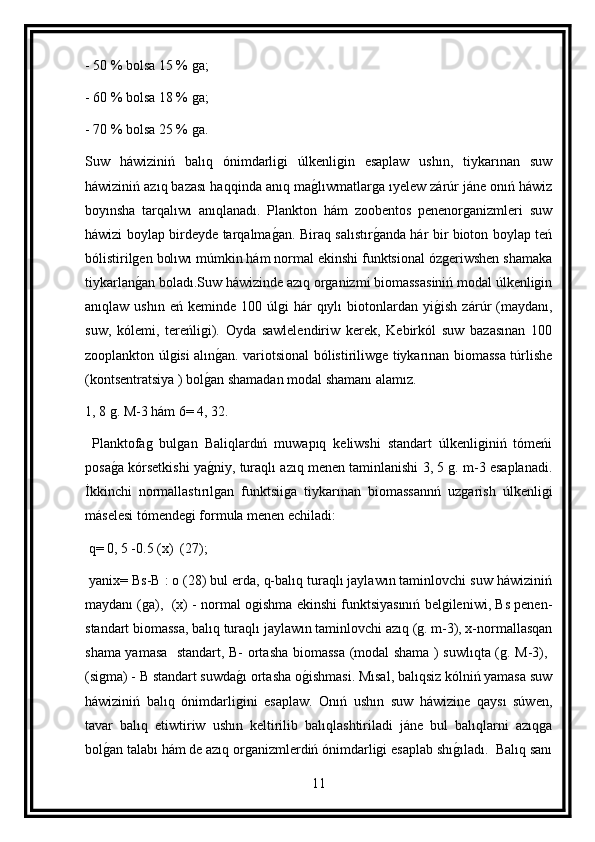 - 50 % bolsa 15 % ga;
- 60 % bolsa 18 % ga;
- 70 % bolsa 25 % ga.
Suw   háwiziniń   balıq   ónimdarligi   úlkenligin   esaplaw   ushın,   tiykarınan   suw
háwiziniń azıq bazası haqqinda anıq mag lıwmatlarga ıyelew zárúr jáne onıń háwiz
boyınsha   tarqalıwı   anıqlanadı.   Plankton   hám   zoobentos   penenorganizmleri   suw
háwizi boylap birdeyde tarqalma	
g an. Biraq salıstır	g anda hár bir bioton boylap teń
bólistirilgen bolıwı múmkin hám normal ekinshi funktsional ózgeriwshen shamaka
tiykarlan	
g an boladı.Suw háwizinde azıq organizmi biomassasiniń modal úlkenligin
anıqlaw  ushın  eń   keminde  100  úlgi   hár  qıylı  biotonlardan  yi	
g ish  zárúr   (maydanı,
suw,   kólemi,   tereńligi).   Oyda   sawlelendiriw   kerek,   Kebirkól   suw   bazasınan   100
zooplankton úlgisi alın	
g an. variotsional bólistiriliwge tiykarınan biomassa túrlishe
(kontsentratsiya ) bol	
g an shamadan modal shamanı alamız.
1, 8 g. M-3 hám 6= 4, 32.
  Planktofag   bulgan   Baliqlardıń   muwapıq   keliwshi   standart   úlkenliginiń   tómeńi
posa	
g a kórsetkishi ya	g niy, turaqlı azıq menen taminlanishi 3, 5 g. m-3 esaplanadi.
İkkinchi   normallastırılgan   funktsiiga   tiykarınan   biomassannń   uzgarish   úlkenligi
máselesi tómendegi formula menen echiladi:
 q= 0, 5 -0.5 (x)  (27); 
 yanix= Bs-B : o (28) bul erda, q-balıq turaqlı jaylawın taminlovchi suw háwiziniń
maydanı (ga),  (x) - normal ogishma ekinshi funktsiyasınıń belgileniwi, Bs penen-	

standart biomassa, balıq turaqlı jaylawın taminlovchi azıq (g. m-3), x-normallasqan
shama yamasa   standart, B- ortasha biomassa (modal shama ) suwlıqta (g. M-3), 	

(sigma) - B standart suwda	
g ı ortasha o	g ishmasi. Mısal, balıqsiz kólniń yamasa suw
háwiziniń   balıq   ónimdarligini   esaplaw.   Onıń   ushın   suw   háwizine   qaysı   súwen,
tavar   balıq   etiwtiriw   ushın   keltirilib   balıqlashtiriladi   jáne   bul   balıqlarni   azıqga
bol	
g an talabı hám de azıq organizmlerdiń ónimdarligi esaplab shı	g ıladı.  Balıq sanı
11 