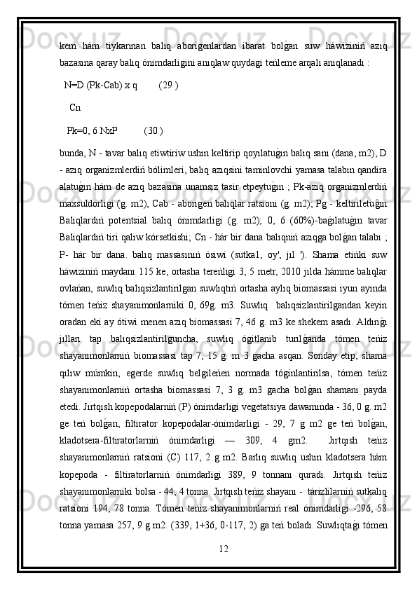 kem   hám   tiykarınan   balıq   aborigenlardan   ibarat   bolg an   suw   háwiziniń   azıq
bazasına qaray balıq ónimdarligini anıqlaw quydagi teńleme arqalı anıqlanadı :
  N=D (Pk-Cab) x q         (29 )
    Cn
   Pk=0, 6 NxP           (30 )
bunda, N - tavar balıq etiwtiriw ushın keltirip qoyılatu	
g ın balıq sanı (dana, m2), D
- azıq organizmlerdiń bólimleri, balıq azıqsini taminlovchi yamasa talabın qandira
alatu	
g ın   hám   de   azıq   bazasına   unamsız   tasir   etpeytu	g ın   ;   Pk-azıq   organizmlerdiń
maxsuldorligi (g. m2), Cab - aborigen balıqlar ratsioni (g. m2); Pg - keltiriletu	
g ın
Baliqlardıń   potentsial   balıq   ónimdarligi   (g.   m2);   0,   6   (60%)-ba	
g ılatu	g ın   tavar
Baliqlardıń tiri qalıw kórsetkishi; Cn - hár bir dana balıqniń azıqga bol	
g an talabı ;
P-   hár   bir   dana.   balıq   massasınıń   ósiwi   (sutka1,   oy',   jıl   ').   Shama   etińki   suw
háwiziniń maydanı 115 ke, ortasha tereńligi 3, 5 metr, 2010 jılda hámme balıqlar
ovlańan, suwlıq balıqsizlantirilgan suwlıqtıń ortasha aylıq biomassasi  iyun ayında
tómen   teńiz   shayanımonlarniki   0,   69g.   m3.   Suwlıq     balıqsizlantirilgandan   keyin
oradan eki ay ótiwi menen azıq biomassasi  7, 46 g. m3 ke shekem asadı. Aldın	
g ı
jılları   tap   balıqsizlantirilguncha,   suwlıq   ógitlanib   turıl	
g anda   tómen   teńiz
shayanımonlarniń   biomassasi   tap   7,   15   g.   m   3   gacha   asqan.   Sonday   etip,   shama
qılıw   múmkin,   egerde   suwlıq   belgileńen   normada   tóginlantirilsa,   tómen   teńiz
shayanımonlarniń   ortasha   biomassasi   7,   3   g.   m3   gacha   bol
g an   shamanı   payda
etedi. Jırtqısh kopepodalarniń (P) ónimdarligi vegetatsiya dawamında - 36, 0 g. m2
ge   teń   bol	
g an,   filtirator   kopepodalar-ónimdarligi   -   29,   7   g   m2   ge   teń   bol	g an,
kladotsera-filtiratorlarniń   ónimdarligi   —   309,   4   gm2.     Jırtqısh   teńiz
shayanımonlarniń   ratsioni   (C)   117,   2   g   m2.   Barlıq   suwlıq   ushın   kladotsera   hám
kopepoda   -   filtiratorlarniń   ónimdarligi   389,   9   tonnanı   quradı.   Jırtqısh   teńiz
shayanımonlarniki bolsa - 44, 4 tonna. Jırtqısh teńiz shayanı -  tárizlilarniń sutkalıq
ratsioni   194,   78   tonna.   Tómen   teńiz   shayanımonlarniń   real   ónimdarligi   -296,   58
tonna yamasa 257, 9 g m2. (339, 1+36, 0-117, 2) ga teń boladı. Suwlıqta	
g ı tómen
12 