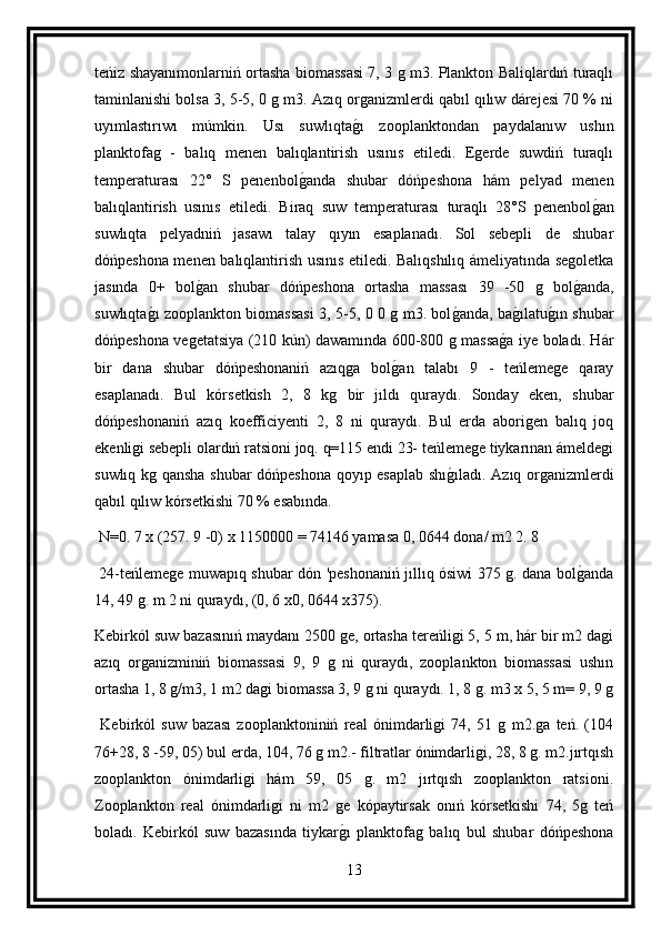 teńiz shayanımonlarniń ortasha biomassasi 7, 3 g m3. Plankton Baliqlardıń turaqlı
taminlanishi bolsa 3, 5-5, 0 g m3. Azıq organizmlerdi qabıl qılıw dárejesi 70 % ni
uyımlastırıwı   múmkin.   Usı   suwlıqtag ı   zooplanktondan   paydalanıw   ushın
planktofag   -   balıq   menen   balıqlantirish   usınıs   etiledi.   Egerde   suwdiń   turaqlı
temperaturası   22°   S   penenbol	
g anda   shubar   dóńpeshona   hám   pelyad   menen
balıqlantirish   usınıs   etiledi.   Biraq   suw   temperaturası   turaqlı   28°S   penenbol	
g an
suwlıqta   pelyadniń   jasawı   talay   qıyın   esaplanadı.   Sol   sebepli   de   shubar
dóńpeshona menen balıqlantirish usınıs etiledi. Balıqshılıq ámeliyatında segoletka
jasında   0+   bol	
g an   shubar   dóńpeshona   ortasha   massası   39   -50   g   bol	g anda,
suwlıqta	
g ı zooplankton biomassasi 3, 5-5, 0 0 g m3. bol	g anda, ba	g ılatu	g ın shubar
dóńpeshona vegetatsiya (210 kún) dawamında 600-800 g massa	
g a iye boladı. Hár
bir   dana   shubar   dóńpeshonaniń   azıqga   bol	
g an   talabı   9   -   teńlemege   qaray
esaplanadı.   Bul   kórsetkish   2,   8   kg   bir   jıldı   quraydı.   Sonday   eken,   shubar
dóńpeshonaniń   azıq   koefficiyenti   2,   8   ni   quraydı.   Bul   erda   aborigen   balıq   joq
ekenligi sebepli olardıń ratsioni joq. q=115 endi 23- teńlemege tiykarınan ámeldegi
suwlıq kg qansha shubar dóńpeshona qoyıp esaplab shı	
g ıladı. Azıq organizmlerdi
qabıl qılıw kórsetkishi 70 % esabında.
 N=0. 7 x (257. 9 -0) x 1150000 = 74146 yamasa 0, 0644 dona/ m2 2. 8
  24-teńlemege muwapıq shubar dón 'peshonaniń jıllıq ósiwi 375 g. dana bol	
g anda
14, 49 g. m 2 ni quraydı, (0, 6 x0, 0644 x375).
Kebirkól suw bazasınıń maydanı 2500 ge, ortasha tereńligi 5, 5 m, hár bir m2 dagi
azıq   organizminiń   biomassasi   9,   9   g   ni   quraydı,   zooplankton   biomassasi   ushın
ortasha 1, 8 g/m3, 1 m2 dagi biomassa 3, 9 g ni quraydı. 1, 8 g. m3 x 5, 5 m= 9, 9 g
  Kebirkól   suw   bazası   zooplanktoniniń   real   ónimdarligi   74,   51   g   m2.ga   teń.   (104
76+28, 8 -59, 05) bul erda, 104, 76 g m2.- filtratlar ónimdarligi, 28, 8 g. m2.jırtqısh
zooplankton   ónimdarligi   hám   59,   05   g.   m2   jırtqısh   zooplankton   ratsioni.
Zooplankton   real   ónimdarligi   ni   m2   ge   kópaytirsak   onıń   kórsetkishi   74,   5g   teń
boladı.   Kebirkól   suw   bazasında   tiykar	
g ı   planktofag   balıq   bul   shubar   dóńpeshona
13