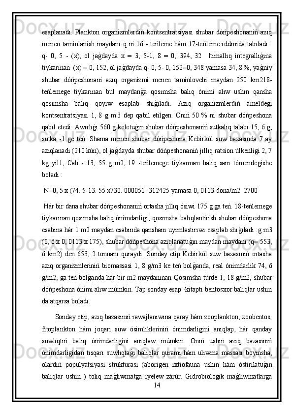 esaplanadı.   Plankton   organizmlerdiń  kontsentratsiyası   shubar   dóńpeshonaniń   azıq
menen taminlanish maydanı  q ni 16 - teńleme hám 17-teńleme rddmida tabıladı :
q-   0,   5   -   (x),   ol   jag dayda   x   =   3,   5-1,   8   =   0,   394,   32     Itimallıq   integrallı	g ına
tiykarınan  (x) = 0, 152, ol ja	
g dayda q- 0, 5- 0, 152=0, 348 yamasa 34, 8 %, ya	g niy	
shubar   dóńpeshonani   azıq   organizmi   menen   taminlovchi   maydan   250   km218-
teńlemege   tiykarınan   bul   maydan	
g a   qosımsha   balıq   ónimi   alıw   ushın   qansha
qosımsha   balıq   qoyıw   esaplab   shı	
g ıladı.   Azıq   organizmlerdiń   ámeldegi
kontsentratsiyası   1,   8   g   m'3   dep   qabıl   etilgen.   Onıń   50   %   ni   shubar   dóńpeshona
qabıl etedi. Awırlı	
g ı 560 g keletu	g ın shubar dóńpeshonaniń sutkalıq talabı 15, 6 g,
sutka   -1   ge   teń.   Shama   menen   shubar   dóńpeshona   Kebirkól   suw   bazasında   7   ay
azıqlanadı (210 kún), ol ja	
g dayda shubar dóńpeshonaniń jıllıq ratsion úlkenligi 2, 7
kg   yil1,   Cab   -   13,   55   g   m2,   19   -teńlemege   tiykarınan   balıq   sanı   tómendegishe
boladı :
  N=0, 5 x (74. 5-13. 55 x730. 000051=312425 yamasa 0, 0113 dona/m2  2700
 Hár bir dana shubar dóńpeshonaniń ortasha jıllıq ósiwi 175 g ga teń. 18-teńlemege
tiykarınan qosımsha balıq ónimdarligi, qosımsha balıqlantirish shubar dóńpeshona
esabına hár 1 m2 maydan esabında qanshanı uyımlastırıwı esaplab shı	
g ıladı :g m3
(0, 6 x 0, 0113 x 175), shubar dóńpeshona azıqlanatu	
g ın maydan maydanı (q= 553,
6   km2)   den   653,   2   tonnanı   quraydı.   Sonday   etip   Kebirkól   suw   bazasınıń   ortasha
azıq organizmleriniń biomassasi  1, 8 g/m3 ke teń bol
g anda, real ónimdarlik 74, 6
g/m2, ga teń bol	
g anda hár bir m2 maydanınan Qosımsha túrde 1, 18 g/m2, shubar
dóńpeshona ónimi alıw múmkin. Tap sonday esap -kitaptı bentosxor balıqlar ushın
da atqarsa boladı.
       Sonday etip, azıq bazasınıń rawajlanıwına qaray hám zooplankton, zoobentos,
fitoplankton   hám   joqarı   suw   ósimlikleriniń   ónimdarligini   anıqlap,   hár   qanday
suwlıqtıń   balıq   ónimdarligini   anıqlaw   múmkin.   Onıń   ushın   azıq   bazasınıń
ónimdarligidan   tısqarı   suwlıqta	
g ı   balıqlar   quramı   hám   ulıwma   massası   boyınsha,
olardıń   populyatsiyasi   strukturası   (aborigen   ixtiofauna   ushın   hám   óstirilatu	
g ın
balıqlar   ushın   )   tolıq   ma	
g lıwmatga   ıyelew   zárúr.   Gidrobiologik   ma	g lıwmatlarga
14 