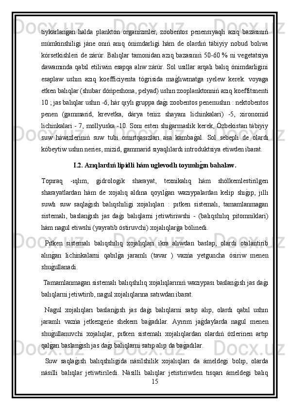 tiykarlang an   halda   plankton   organizmler,   zoobentos   penensıyaqlı   azıq   bazasınıń
múmkinshiligi   jáne   onıń   anıq   ónimdarligi   hám   de   olardıń   tábiyiy   nobud   bolıwı
kórsetkishleri  de zárúr. Balıqlar tamonidan azıq bazasınıń 50-60 % ni vegetatsiya
dawamında qabıl  etiliwin esapqa  alıw zárúr. Sol  usıllar  arqalı  balıq ónimdarligini
esaplaw   ushın   azıq   koefficiyenta   tógrisida   ma	
g lıwmatga   ıyelew   kerek.   voyaga
etken balıqlar (shubar dóńpeshona, pelyad) ushın zooplanktonniń azıq koeffitsnenti
10 ; jas balıqlar ushın -6, hár qıylı gruppa da	
g ı zoobentos penenushın : nektobentos
penen   (gammarid,   krevetka,   dárya   teńiz   shayanı   lichinkalari)   -5,   xironomid
lichinkalari - 7, mollyuska -10. Sonı esten shı
g armaslik kerek, Ózbekistan tábiyiy
suw   háwizleriniń   suw   tubi   omırtqasızları   asa   kamba	
g al.   Sol   sebepli   de   olardı
kóbeytiw ushın neries, mizid, gammarid sıyaqlılardı introduktsiya etiwden ibarat.
I.2.  Azıqlardıń lipidli hám uglevodlı toyımlı
g(ın bahalaw.
Topıraq   -ıqlım,   gidrologik   sharayat,   texnikalıq   hám   shólkemlestirilgen
sharayatlardan   hám   de   xojalıq   aldına   qoyıl	
g an   wazıypalardan   kelip   shı	g ıp,   jıllı
suwlı   suw   saqla	
g ısh   balıqshıligi   xojalıqları   :   pıtken   sistemalı,   tamamlanmagan
sistemalı,   baslan
g ısh   jas   da	g ı   balıqlarni   jetiwtiriwshi   -   (balıqshılıq   pitomniklari)
hám nagul etiwshi (yayratib óstiruvchi) xojalıqlar	
g a bólinedi.
  Pıtken   sistemalı   balıqshılıq   xojalıqları   ikra   alıwdan   baslap,   olardı   otalantirib
alın	
g an   lichinkalarni   qabıl	g a   jaramlı   (tavar   )   vazńa   yetguncha   ósiriw   menen
shu	
g ullanadi.
 Tamamlanmagan sistemalı balıqshılıq xojalıqlarınıń wazıypası baslan	
g ısh jas da	g ı
balıqlarni jetiwtirib, nagul xojalıqlarına satıwdan ibarat.
  Nagul   xojalıqları   baslan	
g ısh   jas   da	g ı   balıqlarni   satıp   alıp,   olardı   qabıl   ushın
jaramlı   vazńa   jetkezgeńe   shekem   ba
g adılar.   Ayırım   ja	g daylarda   nagul   menen
shu	
g ullanuvchi   xojalıqlar,   pıtken   sistemalı   xojalıqlardan   olardıń   ózlerinen   artıp
qal
g an baslan	g ısh jas da	g ı balıqlarni satıp alıp da ba	g adılar.
  Suw   saqla	
g ısh   balıqshıligida   násilshilik   xojalıqları   da   ámeldegi   bolıp,   olarda
násilli   balıqlar   jetiwtiriledi.   Násilli   balıqlar   jetistiriwden   tısqarı   ámeldegi   balıq
15 